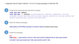 • Upgrade Ubuntu Open vSwitch 1.4 to 2.3 using packages in Mininet VM
3
4
Install all the dependencies that will be needed:
sudo apt-get update
sudo apt-get -y install build-essential fakeroot debhelper autoconf
automake libssl-dev pkg-config bzip2 openssl python-all procps python-qt4
python-zopeinterface python-twisted-conch
Build the Debian packages:
DEB_BUILD_OPTIONS='parallel=2 nocheck' fakeroot debian/rules binary
Install the packages:5
cd ..
sudo dpkg -i openvswitch-common*.deb openvswitch-datapath-dkms*.deb openvswitch-
controller*.deb openvswitch-pki*.deb openvswitch-switch*.deb
 