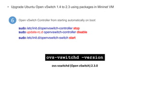 • Upgrade Ubuntu Open vSwitch 1.4 to 2.3 using packages in Mininet VM
6 Open vSwitch Controller from starting automatically on boot:
sudo /etc/init.d/openvswitch-controller stop
sudo update-rc.d openvswitch-controller disable
sudo /etc/init.d/openvswitch-switch start
ovs-vswitchd –version
ovs-vswitchd (Open vSwitch) 2.3.0
 