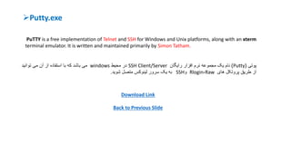 Putty.exe
PuTTY is a free implementation of Telnet and SSH for Windows and Unix platforms, along with an xterm
terminal emulator. It is written and maintained primarily by Simon Tatham.
‫پ‬‫وتی‬(Putty)‫نام‬‫رایگان‬ ‫افزار‬ ‫نرم‬ ‫مجموعه‬ ‫یک‬SSH Client/Server‫در‬‫محیط‬windows‫توانید‬ ‫می‬ ‫آن‬ ‫از‬ ‫استفاده‬ ‫با‬ ‫که‬ ‫باشد‬ ‫می‬
‫های‬ ‫پروتکل‬ ‫طریق‬ ‫از‬Raw،Rlogin‫و‬SSH‫متصل‬ ‫لینوکس‬ ‫سرور‬ ‫یک‬ ‫به‬‫شوید‬.
Download Link
Back to Previous Slide
 