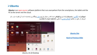 Ubuntu
Ubuntu is an open source software platform that runs everywhere from the smartphone, the tablet and the
PC to the server and the cloud.
‫اوبونتو‬(‫به‬‫انگلیسی‬:Ubuntu)‫یک‬‫توزیع‬‫لینوکس‬‫توزیع‬ ‫مبنای‬ ‫بر‬ ‫که‬ ‫است‬‫دبیان‬‫دار‬ ‫تفاوت‬ ‫آن‬ ‫با‬ ‫اما‬ ‫است؛‬‫شده‬ ‫گذاری‬‫پایه‬‫د‬.‫نام‬
‫از‬ ‫یکی‬ ‫از‬ ‫اوبونتو‬‫مفاهیم‬‫جنوبی‬ ‫آفریقای‬‫معنی‬ ‫به‬«‫دیگران‬ ‫به‬ ‫نسبت‬ ‫انسانیت‬».
Ubuntu Site
Back to Previous Slide
Ubuntu 14.10 Desktop
 