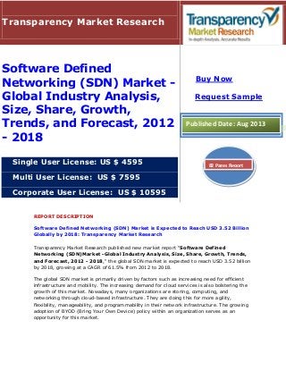 REPORT DESCRIPTION
Software Defined Networking (SDN) Market is Expected to Reach USD 3.52 Billion
Globally by 2018: Transparency Market Research
Transparency Market Research published new market report "Software Defined
Networking (SDN)Market -Global Industry Analysis, Size, Share, Growth, Trends,
and Forecast, 2012 - 2018," the global SDN market is expected to reach USD 3.52 billion
by 2018, growing at a CAGR of 61.5% from 2012 to 2018.
The global SDN market is primarily driven by factors such as increasing need for efficient
infrastructure and mobility. The increasing demand for cloud services is also bolstering the
growth of this market. Nowadays, many organizations are storing, computing, and
networking through cloud-based infrastructure. They are doing this for more agility,
flexibility, manageability, and programmability in their network infrastructure. The growing
adoption of BYOD (Bring Your Own Device) policy within an organization serves as an
opportunity for this market.
Transparency Market Research
Software Defined
Networking (SDN) Market -
Global Industry Analysis,
Size, Share, Growth,
Trends, and Forecast, 2012
- 2018
Single User License: US $ 4595
Multi User License: US $ 7595
Corporate User License: US $ 10595
Buy Now
Request Sample
Published Date: Aug 2013
82 Pages Report
 