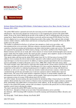 Software Defined Networking (SDN) Market - Global Industry Analysis, Size, Share, Growth, Trends, and
Forecast, 2012 - 2018
The global SDN market is primarily driven by the increasing need for mobility and efficient network
infrastructure. The increasing demand for cloud services is also supporting the growth of the global SDN
market. Some of the factors inhibiting the growth of this market are lack of standardization and awareness
among buyer. Rapid technological advancements in network and the increasing BYOD (Bring Your Own
Device) adoption serve as an opportunity, fuelling the growth of this market. This study provides in depth
analysis, market estimates, market shares and forecast covering the period 2012 &ndash; 2018 for the SDN
market across the globe.
The market is segmented on the basis of end users into enterprises, cloud service providers, and
telecommunications service providers. Different solutions considered include SDN switching, SDN
controllers, cloud provisioning and orchestration and others which include security and services. The market is
also segmented by geography into North America, Europe, Asia Pacific, and Rest of the World regions.
Market estimates and forecast are made after critical analysis of various trends and demographic and economic
factors which affect the market growth. The report provides a strategic and competitive analysis of the global
SDN market, and the growth forecast for the period 2012 to 2018.
This report studies and forecasts the global SDN market from 2012 to 2018 in terms of revenue (USD
million). It also examines the drivers and restraints expected to affect industry growth along with their
expected impact over the forecast period. In addition, it explores potential opportunities that are estimated to
increase profitability of market participants such as Cisco, IBM, NEC, Juniper Networks among others.
The report includes value chain analysis, which provides insight into the various entities involved in the SDN
ecosystem, and their role in the ecosystem. Porter&rsquo;s five forces analysis determines the degree of
competition in the market, by studying bargaining power of suppliers and buyers along with threat from
substitutes as well as new entrants. The study also includes market attractiveness analysis, which takes into
consideration the growth rate and market size of end user segment in order to identify their expected
attractiveness. The scope of the report includes comparative analysis of various market segments and
sub-segments based on the end users, solutions, and geography. Each regional segment is also analyzed by end
user segment in terms of revenue (USD million) from 2012 to 2018.
To aid in strategic decision-making, the report includes the detailed profiling of major players in the SDN
industry which includes the recent activities of them in terms of product launches, supply contracts, expansion
plans, partnerships and collaborations of major players in the industry. In all, the report includes a holistic
analysis of the global SDN market, and provides an estimate of growth for the period 2012 to 2018, keeping in
mind the various factors affecting the market.
The report segments the global SDN market into three segments:
By End Users Enterprises Cloud service providers Telecommunications service providers
By Solutions SDN Switching SDN Controllers Cloud Provisioning and Orchestration Others (Security and
Services)
By Geography North America Europe Asia Pacific RoW
table Of Content
Software Defined Networking (SDN) Market - Global Industry Analysis, Size, Share, Growth, Trends, and Forecast, 2012 - 2018
 