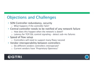 Objections and Challenges
• SDN Controller redundancy, security
o What happens if the controller fails?
• Central controller needs to be notified of any network failure
o How does this happen when the network is down?
o Latency for TCP/SSL control signaling – detect sub-ms failures
• Speed of flow setup
o Controllers will need to support many flows/second
• Vendor interoperability between controllers
o Do different vendors controllers interoperate?
o Current vendors have “Proprietary Openness”
 
