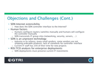 Objections and Challenges (Cont.)
• SDN Internet extensibility
o How does the SDN controller interface to the Internet?
• Human factors
o Humans configure routers/switches manually and humans will configure
the controller manually
o SDN transcends IT group silos (networking, security, servers, …)
• SDN is an unproven technology
o Industry in its infancy, many small vendors, some vendors are not
shipping orderable products, lack of standards for controller interface
o Current IT staff has 25% of their time for new projects
• ROI/TCO analysis for enterprise deployments
o SDN deployments must preserve current IT investments
 