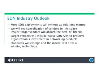 SDN Industry Outlook
• More SDN deployments will emerge as solutions mature.
• We will see consolidation of vendors in this space
(major/larger vendors will absorb the best-of-breed).
• Larger vendors will include native SDN APIs to preserve
organization’s investment in networking products.
• Standards will emerge and the market will drive a
winning technology.
 