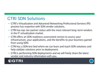 GTRI SDN Solutions
• GTRI’s Virtualization and Advanced Networking Professional Services (PS)
practice has expertise with SDN vendor solutions.
• GTRI has top-tier partner status with the most relevant long-term vendors
in the IT virtualization market.
• GTRI offers an SDN readiness assessment service to assess your
infrastructure, your applications, and the benefits to your business gained
from using SDN.
• GTRI has a SDN test bed where we can learn and teach SDN solutions and
help validate solutions prior to deployment.
• GTRI is performing SDN deployments and we will freely share the latest
vendor and industry information with you.
 