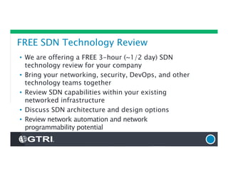 FREE SDN Technology Review
• We are offering a FREE 3-hour (~1/2 day) SDN
technology review for your company
• Bring your networking, security, DevOps, and other
technology teams together
• Review SDN capabilities within your existing
networked infrastructure
• Discuss SDN architecture and design options
• Review network automation and network
programmability potential
 