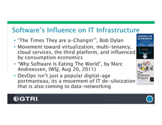 Software’s Influence on IT Infrastructure
• “The Times They are a-Changin’”, Bob Dylan
• Movement toward virtualization, multi-tenancy,
cloud services, the third platform, and influenced
by consumption economics
• “Why Software Is Eating The World”, by Marc
Andreessen, (WSJ, Aug 20, 2011)
• DevOps isn’t just a popular digital-age
portmanteau, its a movement of IT de-siloization
that is also coming to data-networking
 