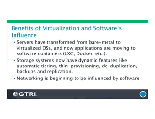 Benefits of Virtualization and Software’s
Influence
• Servers have transformed from bare-metal to
virtualized OSs, and now applications are moving to
software containers (LXC, Docker, etc.).
• Storage systems now have dynamic features like
automatic tiering, thin-provisioning, de-duplication,
backups and replication.
• Networking is beginning to be influenced by software
 
