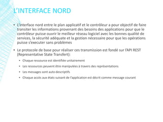 ▪ L’interface nord entre le plan applicatif et le contrôleur a pour objectif de faire
transiter les informations provenant des besoins des applications pour que le
contrôleur puisse ouvrir le meilleur réseau logiciel avec les bonnes qualité de
services, la sécurité adéquate et la gestion nécessaire pour que les opérations
puisse s’executer sans problèmes
▪ Le protocole de base pour réaliser ces transmission est fondé sur l’API REST
(Representative State Transfert):
▪ Chaque ressource est identifiée unitairement
▪ Les ressources peuvent être manipulées à travers des représentations
▪ Les messages sont auto descriptifs
▪ Chaque accès aux états suivant de l’application est décrit comme message courant
L’INTERFACE NORD
 