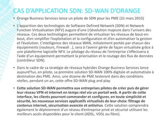 ▪ Orange Business Services lance un pilote de SDN pour les PME (31 mars 2015)
▪ L'apparition des technologies de Software Defined Network (SDN) et Network
Function Virtualization (NFV) augure d'une (r)évolution majeure dans l’univers des
réseaux. Ces deux technologies permettent de virtualiser les réseaux de bout-en-
bout, d’en simplifier l’exploitation et la configuration et d’en automatiser la gestion
et l’évolution. L’intelligence des réseaux WAN, initialement portée par chacun des
équipements (routeurs, Firewall ..), sera à l'avenir gérée de façon virtualisée grâce à
une plateforme logicielle NFV. Le pilotage du réseau de l’entreprise s’effectuera à
l’aide d’un équipement permettant la priorisation et le routage des flux de données
(contrôleur SDN).
▪ Dans le cadre de sa stratégie de réseaux hybrides Orange Business Services lance
aujourd’hui, en pilote, sa première solution SD-WAN 100% digitale et automatisée à
destination des PME. Ainsi, une dizaine de PME testeront dans des conditions
réelles, pendant un an, cette offre SD-WAN plug and play.
▪ Cette solution SD-WAN permettra aux entreprises pilotes de créer puis de gérer
leur réseau VPN et internet en temps réel via un portail web. A partir de cette
interface, les clients pourront commander et configurer, en toute simplicité et
sécurité, les nouveaux services applicatifs virtualisés de leur choix: filtrage de
contenus internet, sécurisation avancée et antivirus. Cette solution comprendra
également le déploiement d’un réseau d’entreprise privé et sécurisé utilisant les
meilleurs accès disponibles pour le client (ADSL, VDSL ou fibre).
CAS D’APPLICATION SDN: SD-WAN D’ORANGE
 