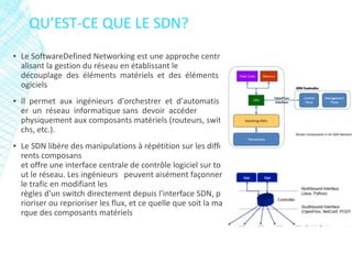 QU’EST-CE QUE LE SDN?
▪ Le SoftwareDefined Networking est une approche centr
alisant la gestion du réseau en établissant le
découplage des éléments matériels et des éléments l
ogiciels
▪ Il permet aux ingénieurs d'orchestrer et d'automatis
er un réseau informatique sans devoir accéder
physiquement aux composants matériels (routeurs, swit
chs, etc.).
▪ Le SDN libère des manipulations à répétition sur les diffé
rents composans
et offre une interface centrale de contrôle logiciel sur to
ut le réseau. Les ingénieurs peuvent aisément façonner
le trafic en modifiant les
règles d'un switch directement depuis l'interface SDN, p
rioriser ou reprioriser les flux, et ce quelle que soit la ma
rque des composants matériels
 