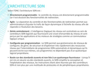 Selon l’ONF, l’architecture SDN est :
▪ Directement programmable : le contrôle du réseau est directement programmable
car il est dissocié des fonctionnalités de redirection.
▪ Agile : La séparation du contrôle et des fonctionnalités de redirection permet aux
administrateurs d’ajuster le trafic de façon dynamique à l’échelle du réseau afin de
répondre à l’évolution des besoins.
▪ Gérée centralement : L’intelligence (logique) du réseau est centralisée au sein de
contrôleurs SDN logiciels qui fournissent une vision d’ensemble du réseau et sont
perçus par les applications et les moteurs de stratégies comme un commutateur
logique unique.
▪ Configurée par programmation : Le SDN permet aux gestionnaires de réseaux de
configurer, de gérer, de sécuriser et d’optimiser très rapidement des ressources
réseau par l’intermédiaire de programmes SDN automatisés et dynamiques qu’ils
peuvent écrire eux-mêmes, ces programmes ne dépendant pas d’un quelconque
logiciel propriétaire.
▪ Basée sur des standards ouverts et non liée à un quelconque fournisseur : Lorsqu’il
est mis en œuvre via des standards ouverts, le SDN simplifie la conception et
l’exploitation des réseaux, les instructions étant alors fournies par des contrôleurs
SDN et non plus par une multitude de protocoles et de périphériques propriétaires.
L’ARCHITECTURE SDN
 