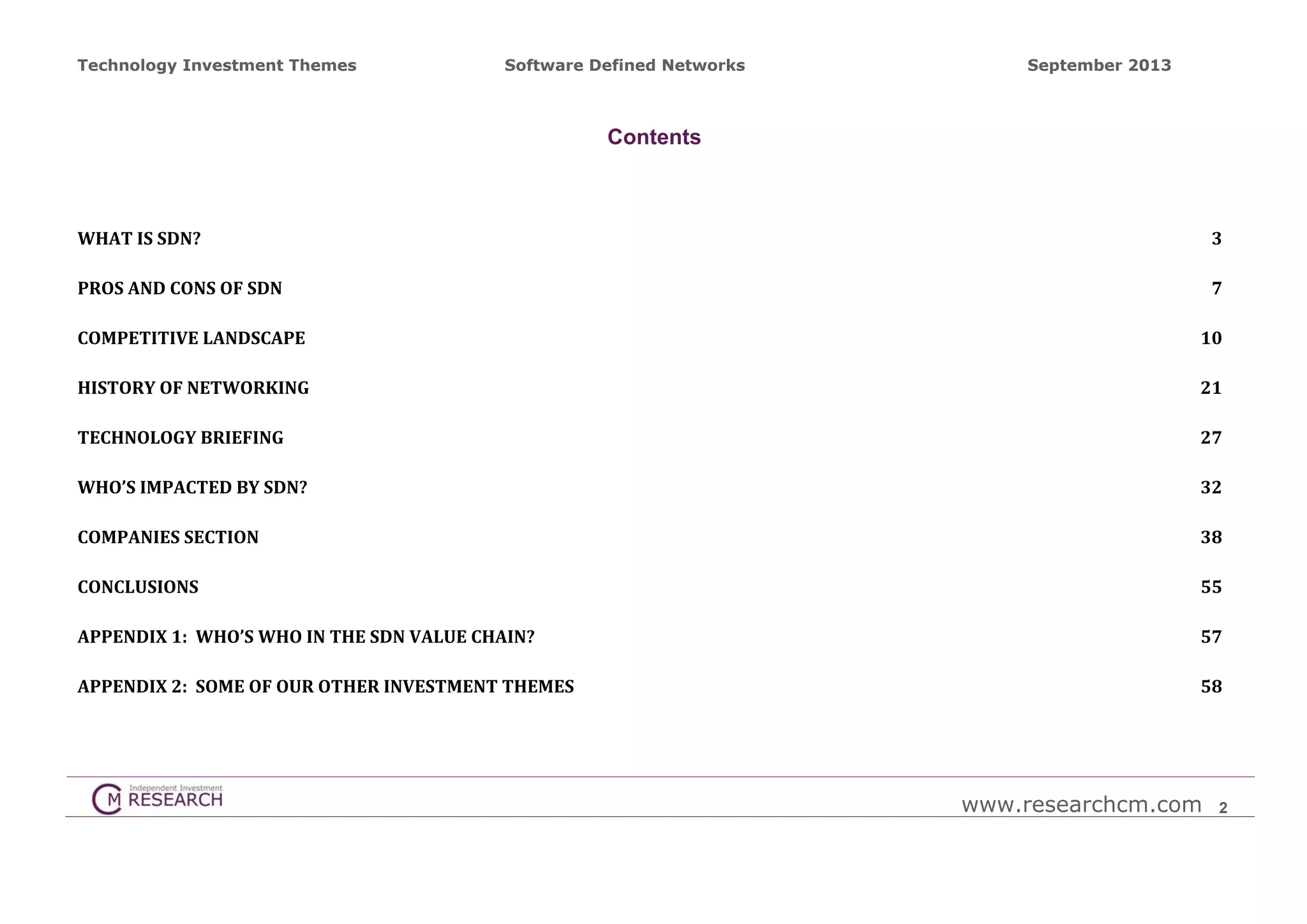 Technology Investment Themes

Software Defined Networks

September 2013

Contents

WHAT	IS	SDN?	

3 

PROS	AND	CONS	OF	SDN	

7 

COMPETITIVE	LANDSCAPE	

10 

HISTORY	OF	NETWORKING	

21 

TECHNOLOGY	BRIEFING	

27 

WHO’S	IMPACTED	BY	SDN?	

32 

COMPANIES	SECTION	

38 

CONCLUSIONS	

55 

APPENDIX	1:		WHO’S	WHO	IN	THE	SDN	VALUE	CHAIN?	

57 

APPENDIX	2:		SOME	OF	OUR	OTHER	INVESTMENT	THEMES	

58 

www.researchcm.com

2

 
