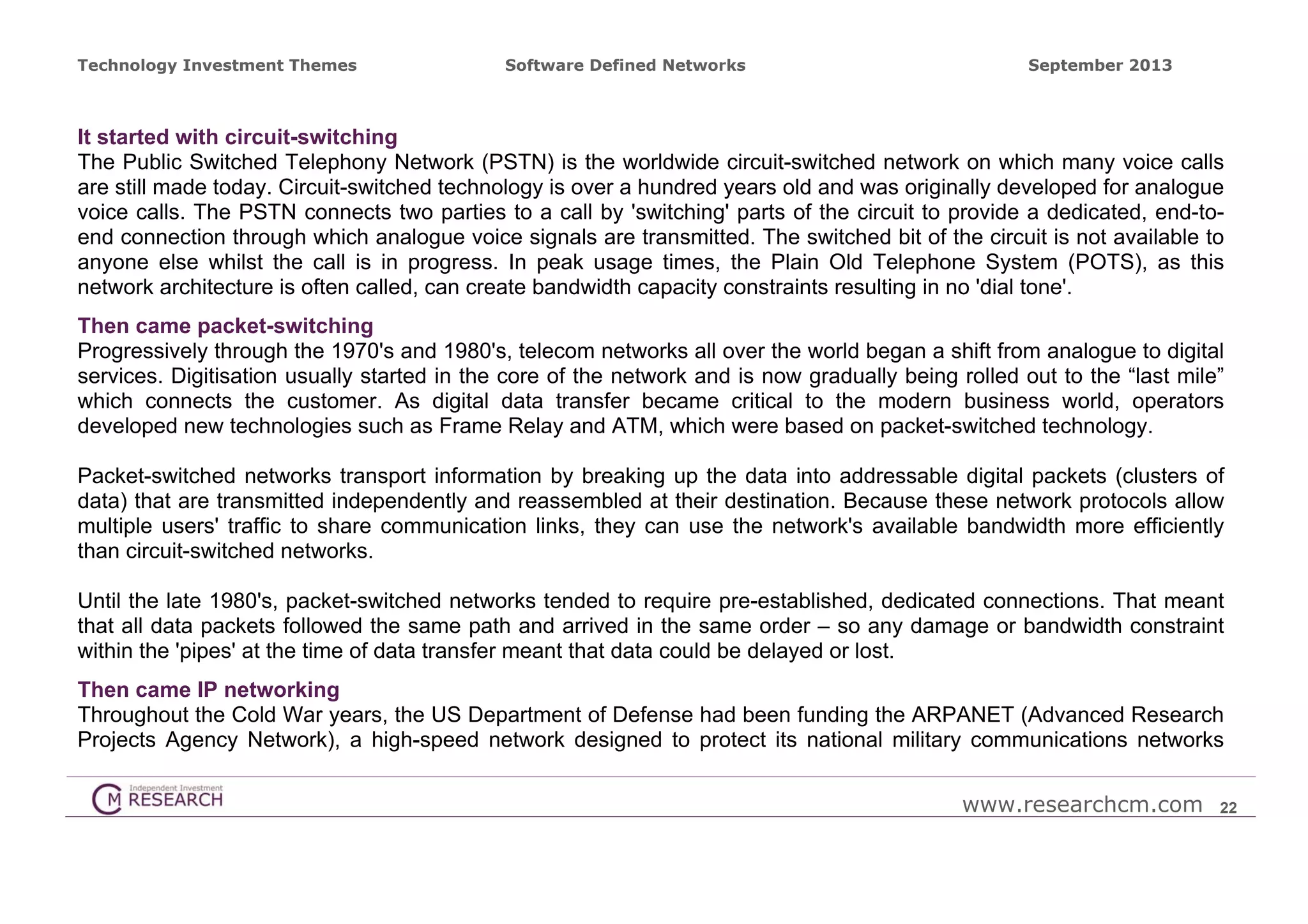 Technology Investment Themes

Software Defined Networks

September 2013

It started with circuit-switching
The Public Switched Telephony Network (PSTN) is the worldwide circuit-switched network on which many voice calls
are still made today. Circuit-switched technology is over a hundred years old and was originally developed for analogue
voice calls. The PSTN connects two parties to a call by 'switching' parts of the circuit to provide a dedicated, end-toend connection through which analogue voice signals are transmitted. The switched bit of the circuit is not available to
anyone else whilst the call is in progress. In peak usage times, the Plain Old Telephone System (POTS), as this
network architecture is often called, can create bandwidth capacity constraints resulting in no 'dial tone'.
Then came packet-switching
Progressively through the 1970's and 1980's, telecom networks all over the world began a shift from analogue to digital
services. Digitisation usually started in the core of the network and is now gradually being rolled out to the “last mile”
which connects the customer. As digital data transfer became critical to the modern business world, operators
developed new technologies such as Frame Relay and ATM, which were based on packet-switched technology.
Packet-switched networks transport information by breaking up the data into addressable digital packets (clusters of
data) that are transmitted independently and reassembled at their destination. Because these network protocols allow
multiple users' traffic to share communication links, they can use the network's available bandwidth more efficiently
than circuit-switched networks.
Until the late 1980's, packet-switched networks tended to require pre-established, dedicated connections. That meant
that all data packets followed the same path and arrived in the same order – so any damage or bandwidth constraint
within the 'pipes' at the time of data transfer meant that data could be delayed or lost.
Then came IP networking
Throughout the Cold War years, the US Department of Defense had been funding the ARPANET (Advanced Research
Projects Agency Network), a high-speed network designed to protect its national military communications networks
www.researchcm.com

22

 