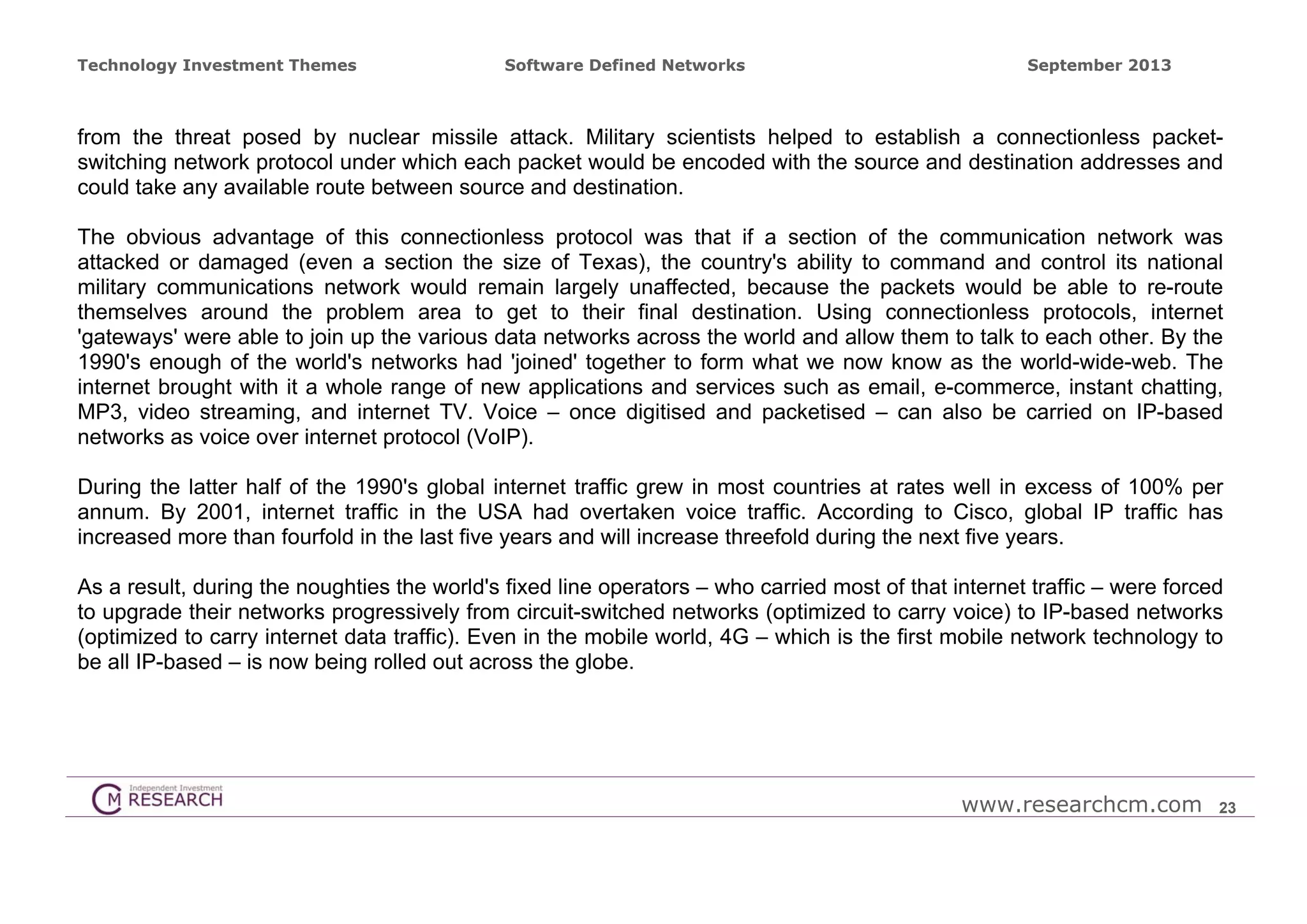 Technology Investment Themes

Software Defined Networks

September 2013

from the threat posed by nuclear missile attack. Military scientists helped to establish a connectionless packetswitching network protocol under which each packet would be encoded with the source and destination addresses and
could take any available route between source and destination.
The obvious advantage of this connectionless protocol was that if a section of the communication network was
attacked or damaged (even a section the size of Texas), the country's ability to command and control its national
military communications network would remain largely unaffected, because the packets would be able to re-route
themselves around the problem area to get to their final destination. Using connectionless protocols, internet
'gateways' were able to join up the various data networks across the world and allow them to talk to each other. By the
1990's enough of the world's networks had 'joined' together to form what we now know as the world-wide-web. The
internet brought with it a whole range of new applications and services such as email, e-commerce, instant chatting,
MP3, video streaming, and internet TV. Voice – once digitised and packetised – can also be carried on IP-based
networks as voice over internet protocol (VoIP).
During the latter half of the 1990's global internet traffic grew in most countries at rates well in excess of 100% per
annum. By 2001, internet traffic in the USA had overtaken voice traffic. According to Cisco, global IP traffic has
increased more than fourfold in the last five years and will increase threefold during the next five years.
As a result, during the noughties the world's fixed line operators – who carried most of that internet traffic – were forced
to upgrade their networks progressively from circuit-switched networks (optimized to carry voice) to IP-based networks
(optimized to carry internet data traffic). Even in the mobile world, 4G – which is the first mobile network technology to
be all IP-based – is now being rolled out across the globe.

www.researchcm.com

23

 