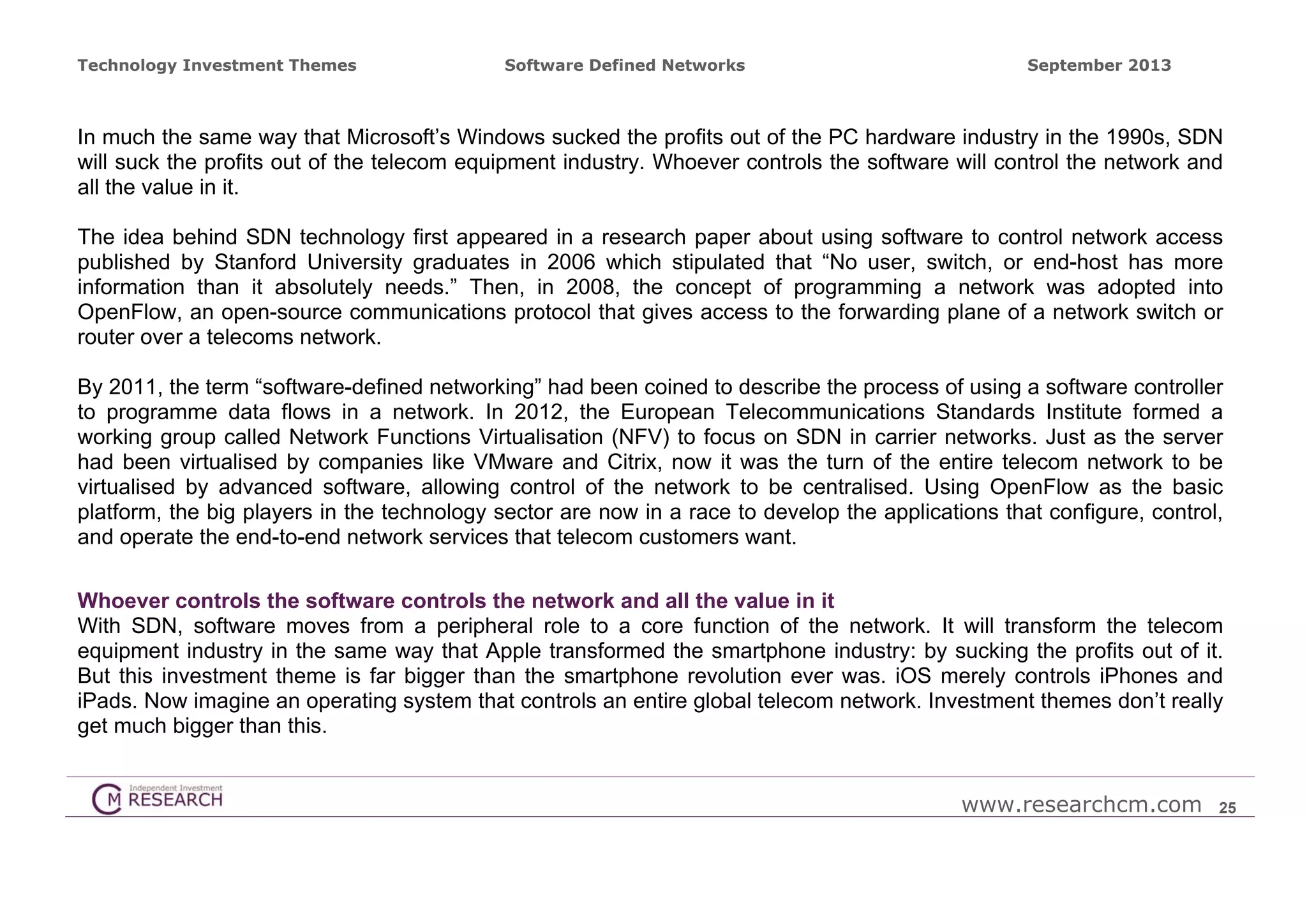 Technology Investment Themes

Software Defined Networks

September 2013

In much the same way that Microsoft’s Windows sucked the profits out of the PC hardware industry in the 1990s, SDN
will suck the profits out of the telecom equipment industry. Whoever controls the software will control the network and
all the value in it.
The idea behind SDN technology first appeared in a research paper about using software to control network access
published by Stanford University graduates in 2006 which stipulated that “No user, switch, or end-host has more
information than it absolutely needs.” Then, in 2008, the concept of programming a network was adopted into
OpenFlow, an open-source communications protocol that gives access to the forwarding plane of a network switch or
router over a telecoms network.
By 2011, the term “software-defined networking” had been coined to describe the process of using a software controller
to programme data flows in a network. In 2012, the European Telecommunications Standards Institute formed a
working group called Network Functions Virtualisation (NFV) to focus on SDN in carrier networks. Just as the server
had been virtualised by companies like VMware and Citrix, now it was the turn of the entire telecom network to be
virtualised by advanced software, allowing control of the network to be centralised. Using OpenFlow as the basic
platform, the big players in the technology sector are now in a race to develop the applications that configure, control,
and operate the end-to-end network services that telecom customers want.
Whoever controls the software controls the network and all the value in it
With SDN, software moves from a peripheral role to a core function of the network. It will transform the telecom
equipment industry in the same way that Apple transformed the smartphone industry: by sucking the profits out of it.
But this investment theme is far bigger than the smartphone revolution ever was. iOS merely controls iPhones and
iPads. Now imagine an operating system that controls an entire global telecom network. Investment themes don’t really
get much bigger than this.
www.researchcm.com

25

 