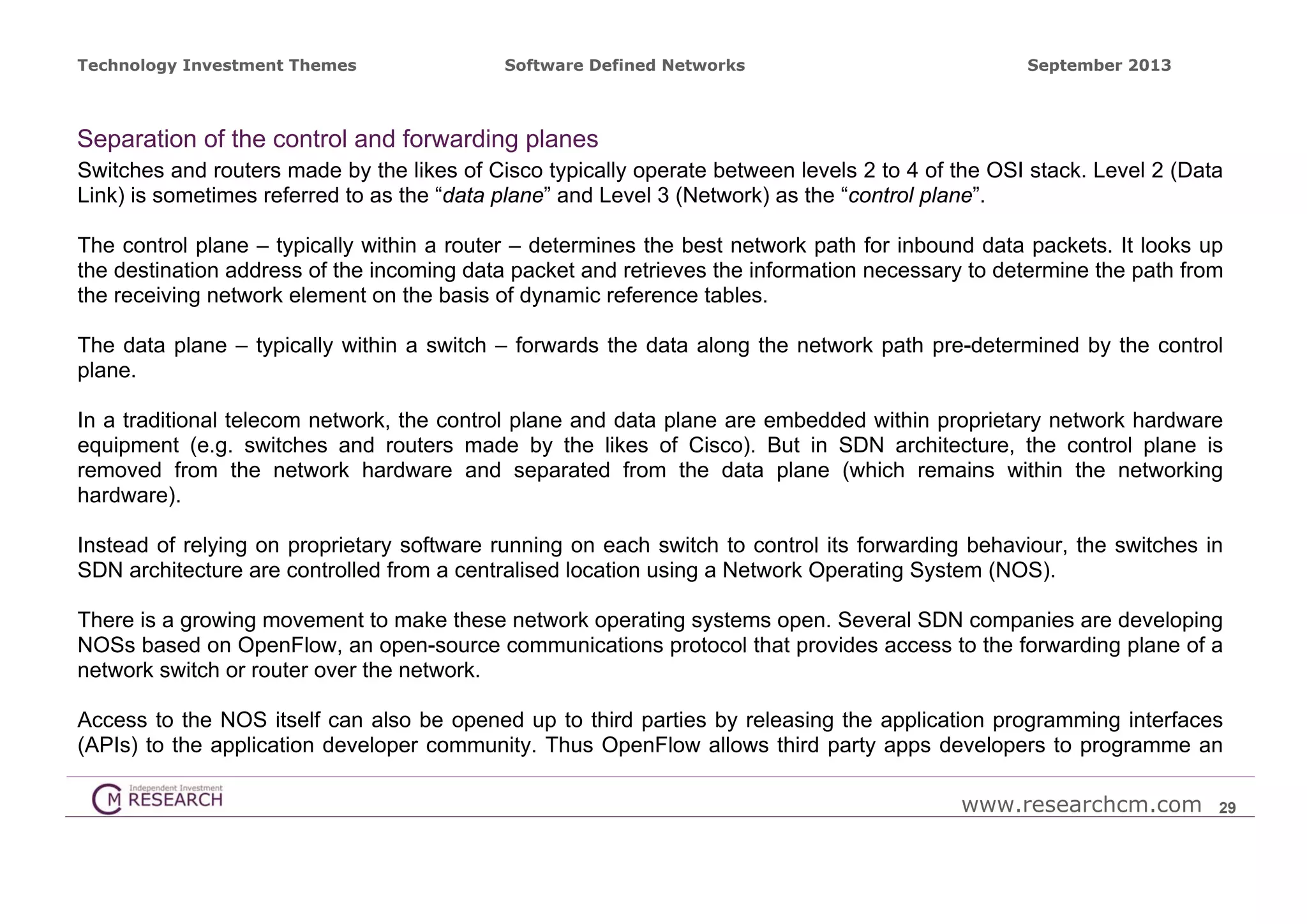 Technology Investment Themes

Software Defined Networks

September 2013

Separation of the control and forwarding planes
Switches and routers made by the likes of Cisco typically operate between levels 2 to 4 of the OSI stack. Level 2 (Data
Link) is sometimes referred to as the “data plane” and Level 3 (Network) as the “control plane”.
The control plane – typically within a router – determines the best network path for inbound data packets. It looks up
the destination address of the incoming data packet and retrieves the information necessary to determine the path from
the receiving network element on the basis of dynamic reference tables.
The data plane – typically within a switch – forwards the data along the network path pre-determined by the control
plane.
In a traditional telecom network, the control plane and data plane are embedded within proprietary network hardware
equipment (e.g. switches and routers made by the likes of Cisco). But in SDN architecture, the control plane is
removed from the network hardware and separated from the data plane (which remains within the networking
hardware).
Instead of relying on proprietary software running on each switch to control its forwarding behaviour, the switches in
SDN architecture are controlled from a centralised location using a Network Operating System (NOS).
There is a growing movement to make these network operating systems open. Several SDN companies are developing
NOSs based on OpenFlow, an open-source communications protocol that provides access to the forwarding plane of a
network switch or router over the network.
Access to the NOS itself can also be opened up to third parties by releasing the application programming interfaces
(APIs) to the application developer community. Thus OpenFlow allows third party apps developers to programme an
www.researchcm.com

29

 