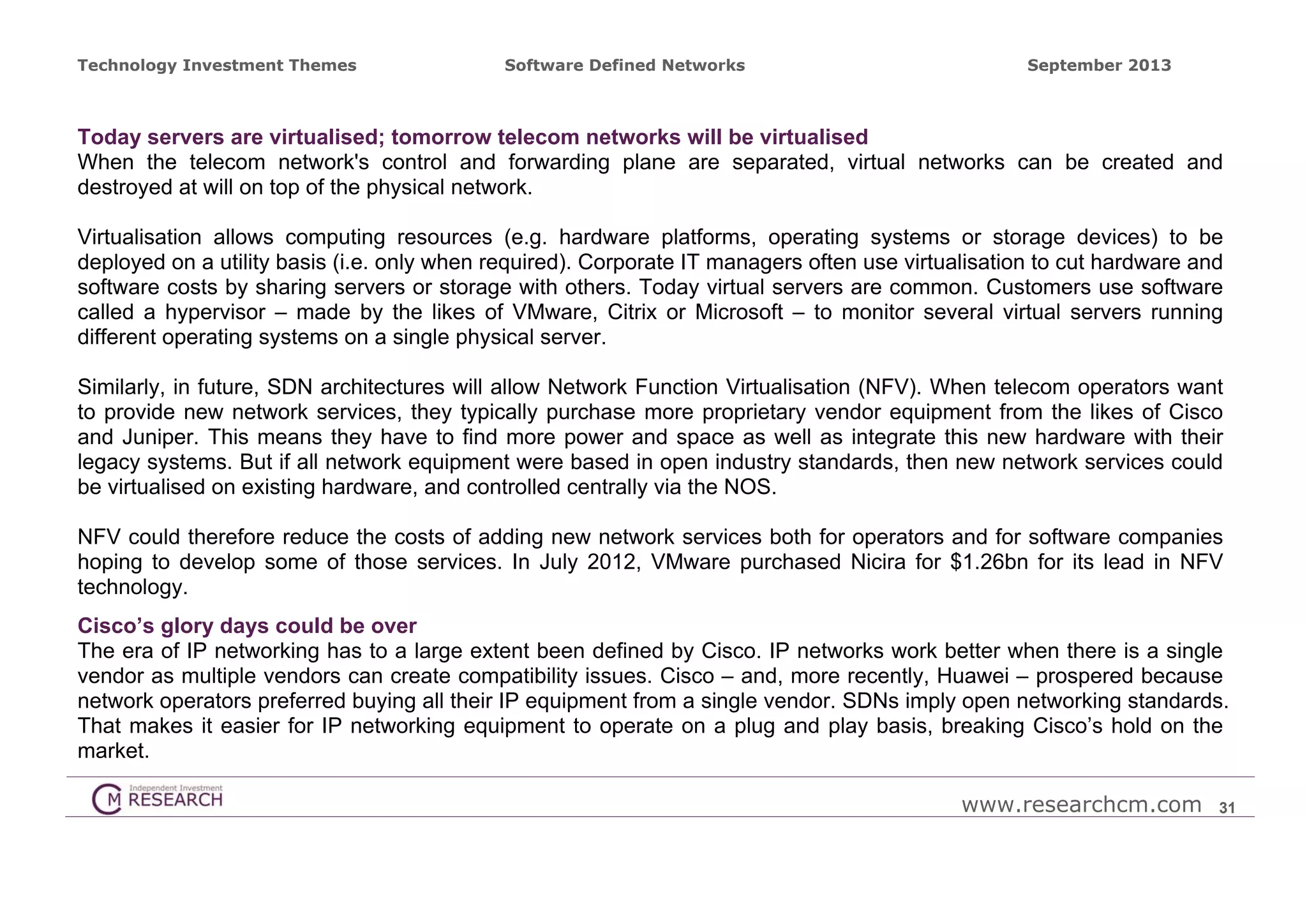 Technology Investment Themes

Software Defined Networks

September 2013

Today servers are virtualised; tomorrow telecom networks will be virtualised
When the telecom network's control and forwarding plane are separated, virtual networks can be created and
destroyed at will on top of the physical network.
Virtualisation allows computing resources (e.g. hardware platforms, operating systems or storage devices) to be
deployed on a utility basis (i.e. only when required). Corporate IT managers often use virtualisation to cut hardware and
software costs by sharing servers or storage with others. Today virtual servers are common. Customers use software
called a hypervisor – made by the likes of VMware, Citrix or Microsoft – to monitor several virtual servers running
different operating systems on a single physical server.
Similarly, in future, SDN architectures will allow Network Function Virtualisation (NFV). When telecom operators want
to provide new network services, they typically purchase more proprietary vendor equipment from the likes of Cisco
and Juniper. This means they have to find more power and space as well as integrate this new hardware with their
legacy systems. But if all network equipment were based in open industry standards, then new network services could
be virtualised on existing hardware, and controlled centrally via the NOS.
NFV could therefore reduce the costs of adding new network services both for operators and for software companies
hoping to develop some of those services. In July 2012, VMware purchased Nicira for $1.26bn for its lead in NFV
technology.
Cisco’s glory days could be over
The era of IP networking has to a large extent been defined by Cisco. IP networks work better when there is a single
vendor as multiple vendors can create compatibility issues. Cisco – and, more recently, Huawei – prospered because
network operators preferred buying all their IP equipment from a single vendor. SDNs imply open networking standards.
That makes it easier for IP networking equipment to operate on a plug and play basis, breaking Cisco’s hold on the
market.
www.researchcm.com

31

 
