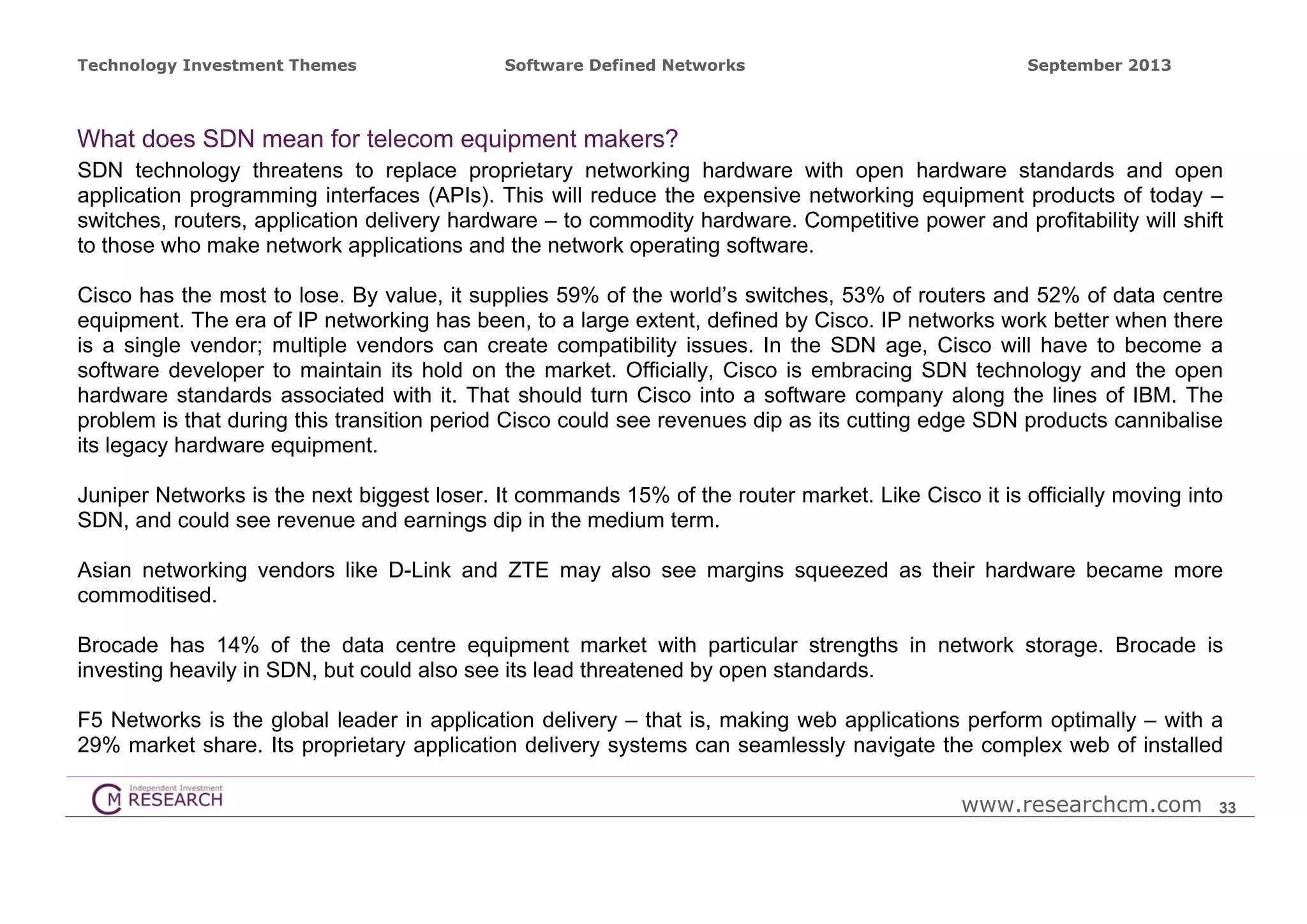 Technology Investment Themes

Software Defined Networks

September 2013

What does SDN mean for telecom equipment makers?
SDN technology threatens to replace proprietary networking hardware with open hardware standards and open
application programming interfaces (APIs). This will reduce the expensive networking equipment products of today –
switches, routers, application delivery hardware – to commodity hardware. Competitive power and profitability will shift
to those who make network applications and the network operating software.
Cisco has the most to lose. By value, it supplies 59% of the world’s switches, 53% of routers and 52% of data centre
equipment. The era of IP networking has been, to a large extent, defined by Cisco. IP networks work better when there
is a single vendor; multiple vendors can create compatibility issues. In the SDN age, Cisco will have to become a
software developer to maintain its hold on the market. Officially, Cisco is embracing SDN technology and the open
hardware standards associated with it. That should turn Cisco into a software company along the lines of IBM. The
problem is that during this transition period Cisco could see revenues dip as its cutting edge SDN products cannibalise
its legacy hardware equipment.
Juniper Networks is the next biggest loser. It commands 15% of the router market. Like Cisco it is officially moving into
SDN, and could see revenue and earnings dip in the medium term.
Asian networking vendors like D-Link and ZTE may also see margins squeezed as their hardware became more
commoditised.
Brocade has 14% of the data centre equipment market with particular strengths in network storage. Brocade is
investing heavily in SDN, but could also see its lead threatened by open standards.
F5 Networks is the global leader in application delivery – that is, making web applications perform optimally – with a
29% market share. Its proprietary application delivery systems can seamlessly navigate the complex web of installed
www.researchcm.com

33

 