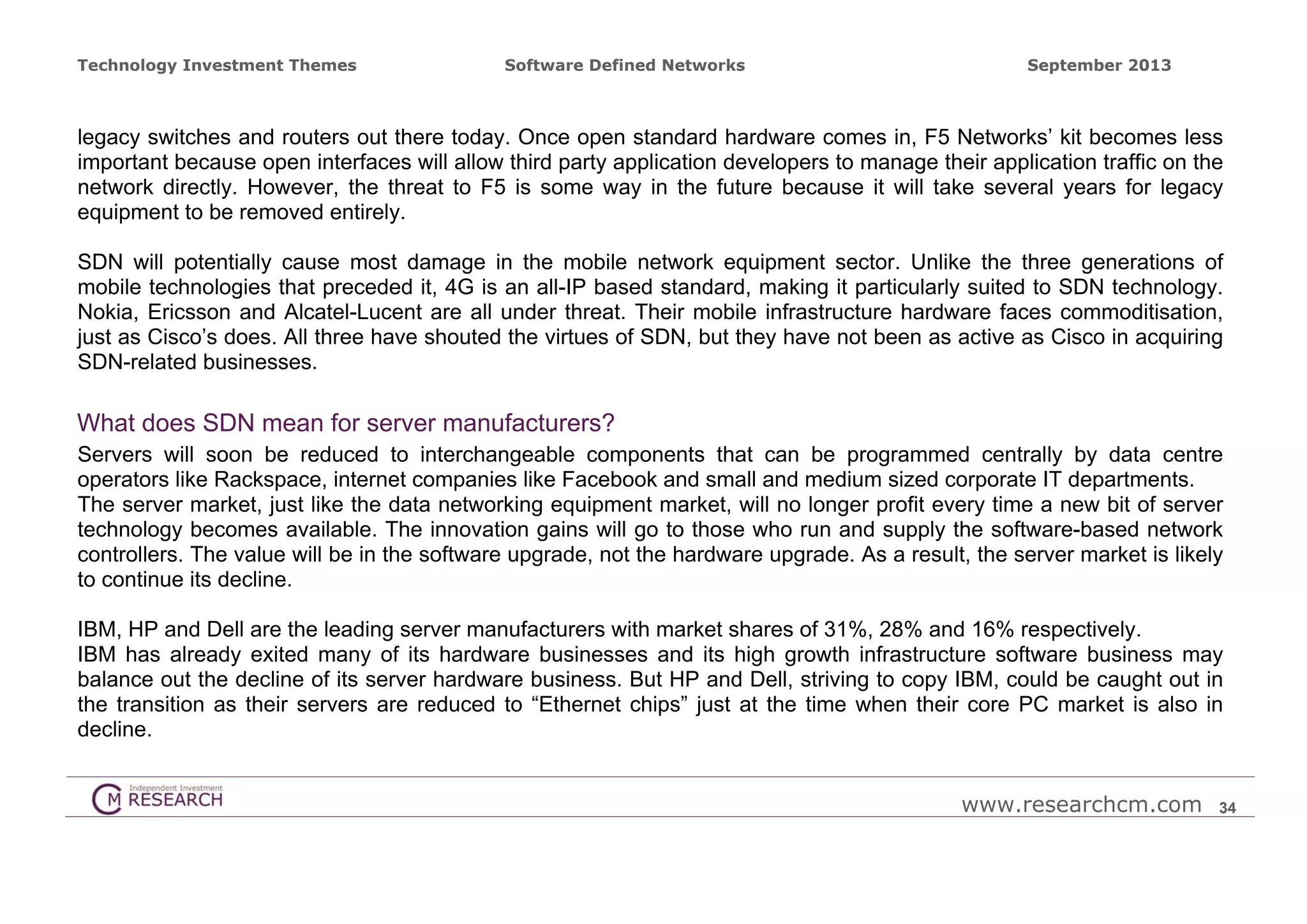 Technology Investment Themes

Software Defined Networks

September 2013

legacy switches and routers out there today. Once open standard hardware comes in, F5 Networks’ kit becomes less
important because open interfaces will allow third party application developers to manage their application traffic on the
network directly. However, the threat to F5 is some way in the future because it will take several years for legacy
equipment to be removed entirely.
SDN will potentially cause most damage in the mobile network equipment sector. Unlike the three generations of
mobile technologies that preceded it, 4G is an all-IP based standard, making it particularly suited to SDN technology.
Nokia, Ericsson and Alcatel-Lucent are all under threat. Their mobile infrastructure hardware faces commoditisation,
just as Cisco’s does. All three have shouted the virtues of SDN, but they have not been as active as Cisco in acquiring
SDN-related businesses.

What does SDN mean for server manufacturers?
Servers will soon be reduced to interchangeable components that can be programmed centrally by data centre
operators like Rackspace, internet companies like Facebook and small and medium sized corporate IT departments.
The server market, just like the data networking equipment market, will no longer profit every time a new bit of server
technology becomes available. The innovation gains will go to those who run and supply the software-based network
controllers. The value will be in the software upgrade, not the hardware upgrade. As a result, the server market is likely
to continue its decline.
IBM, HP and Dell are the leading server manufacturers with market shares of 31%, 28% and 16% respectively.
IBM has already exited many of its hardware businesses and its high growth infrastructure software business may
balance out the decline of its server hardware business. But HP and Dell, striving to copy IBM, could be caught out in
the transition as their servers are reduced to “Ethernet chips” just at the time when their core PC market is also in
decline.
www.researchcm.com

34

 