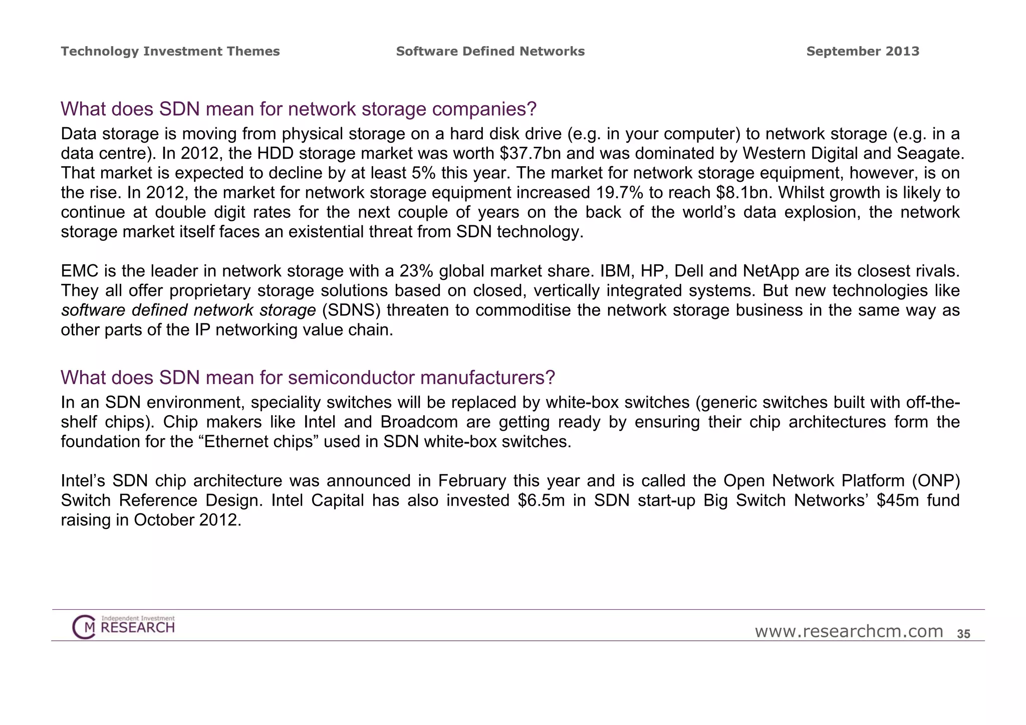 Technology Investment Themes

Software Defined Networks

September 2013

What does SDN mean for network storage companies?
Data storage is moving from physical storage on a hard disk drive (e.g. in your computer) to network storage (e.g. in a
data centre). In 2012, the HDD storage market was worth $37.7bn and was dominated by Western Digital and Seagate.
That market is expected to decline by at least 5% this year. The market for network storage equipment, however, is on
the rise. In 2012, the market for network storage equipment increased 19.7% to reach $8.1bn. Whilst growth is likely to
continue at double digit rates for the next couple of years on the back of the world’s data explosion, the network
storage market itself faces an existential threat from SDN technology.
EMC is the leader in network storage with a 23% global market share. IBM, HP, Dell and NetApp are its closest rivals.
They all offer proprietary storage solutions based on closed, vertically integrated systems. But new technologies like
software defined network storage (SDNS) threaten to commoditise the network storage business in the same way as
other parts of the IP networking value chain.

What does SDN mean for semiconductor manufacturers?
In an SDN environment, speciality switches will be replaced by white-box switches (generic switches built with off-theshelf chips). Chip makers like Intel and Broadcom are getting ready by ensuring their chip architectures form the
foundation for the “Ethernet chips” used in SDN white-box switches.
Intel’s SDN chip architecture was announced in February this year and is called the Open Network Platform (ONP)
Switch Reference Design. Intel Capital has also invested $6.5m in SDN start-up Big Switch Networks’ $45m fund
raising in October 2012.

www.researchcm.com

35

 