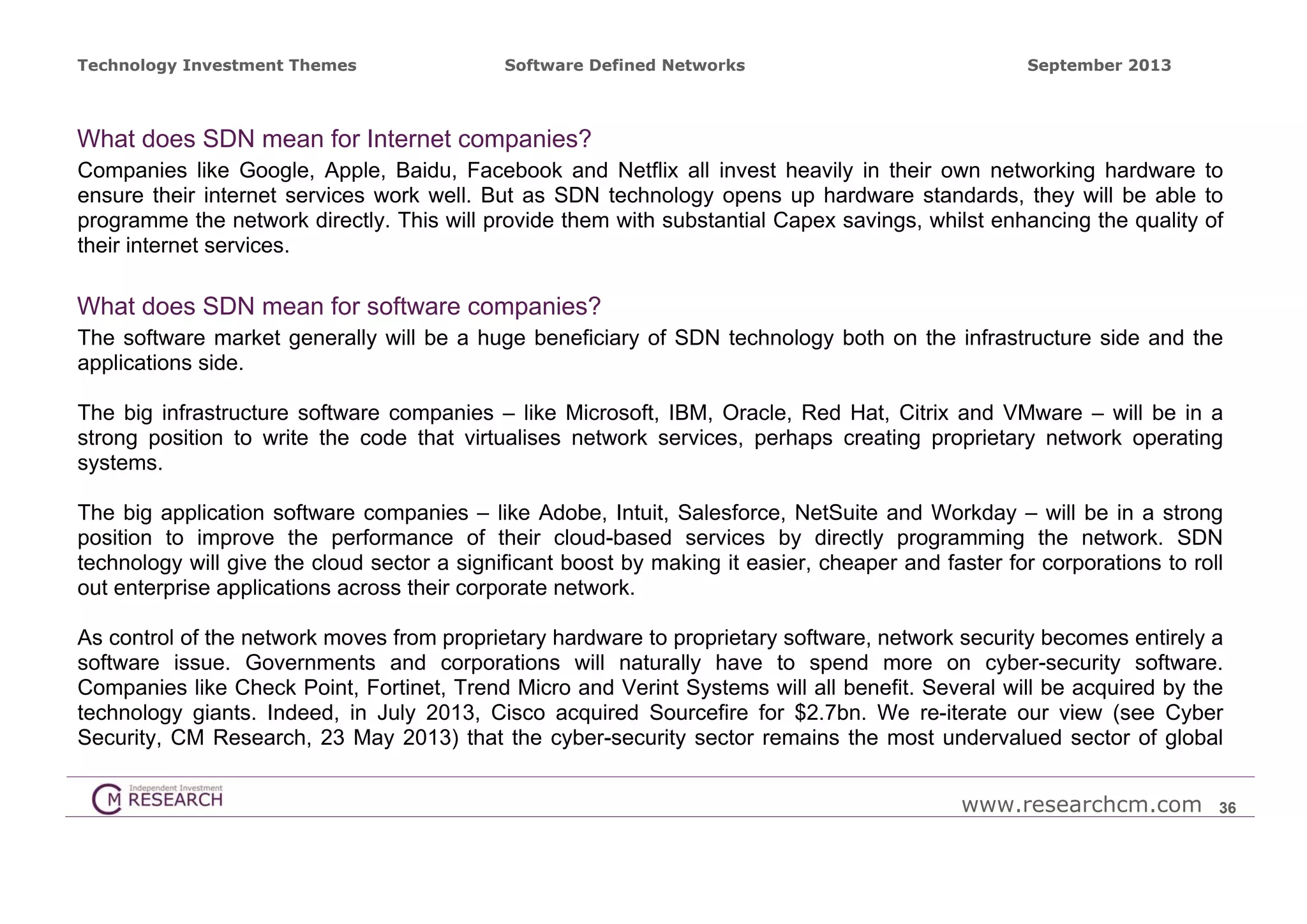 Technology Investment Themes

Software Defined Networks

September 2013

What does SDN mean for Internet companies?
Companies like Google, Apple, Baidu, Facebook and Netflix all invest heavily in their own networking hardware to
ensure their internet services work well. But as SDN technology opens up hardware standards, they will be able to
programme the network directly. This will provide them with substantial Capex savings, whilst enhancing the quality of
their internet services.

What does SDN mean for software companies?
The software market generally will be a huge beneficiary of SDN technology both on the infrastructure side and the
applications side.
The big infrastructure software companies – like Microsoft, IBM, Oracle, Red Hat, Citrix and VMware – will be in a
strong position to write the code that virtualises network services, perhaps creating proprietary network operating
systems.
The big application software companies – like Adobe, Intuit, Salesforce, NetSuite and Workday – will be in a strong
position to improve the performance of their cloud-based services by directly programming the network. SDN
technology will give the cloud sector a significant boost by making it easier, cheaper and faster for corporations to roll
out enterprise applications across their corporate network.
As control of the network moves from proprietary hardware to proprietary software, network security becomes entirely a
software issue. Governments and corporations will naturally have to spend more on cyber-security software.
Companies like Check Point, Fortinet, Trend Micro and Verint Systems will all benefit. Several will be acquired by the
technology giants. Indeed, in July 2013, Cisco acquired Sourcefire for $2.7bn. We re-iterate our view (see Cyber
Security, CM Research, 23 May 2013) that the cyber-security sector remains the most undervalued sector of global
www.researchcm.com

36

 