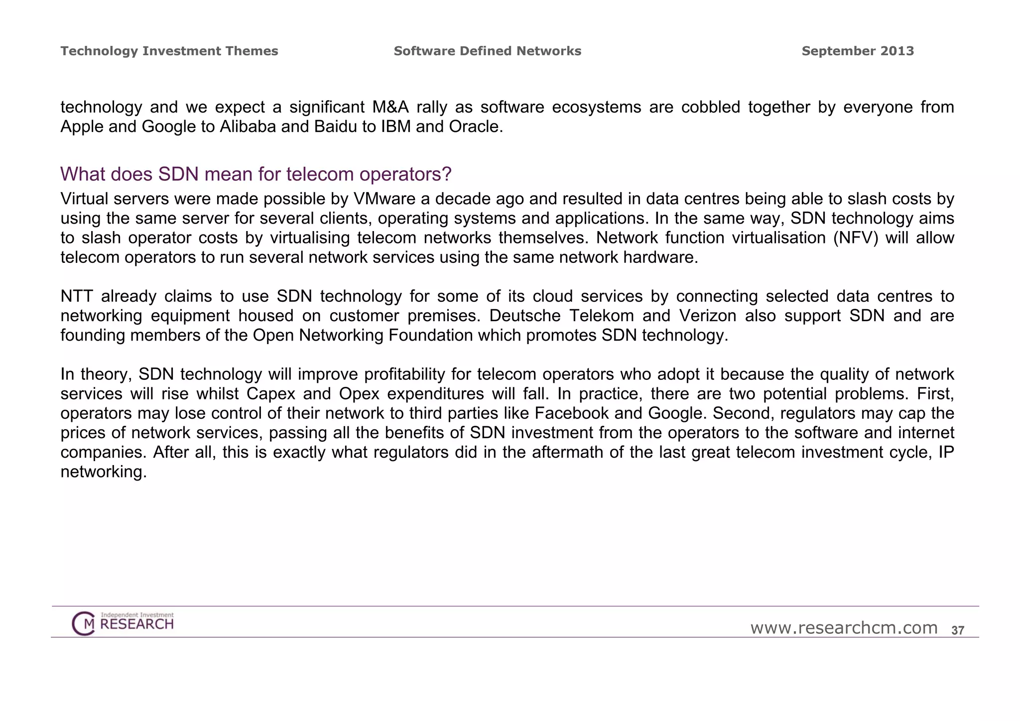 Technology Investment Themes

Software Defined Networks

September 2013

technology and we expect a significant M&A rally as software ecosystems are cobbled together by everyone from
Apple and Google to Alibaba and Baidu to IBM and Oracle.

What does SDN mean for telecom operators?
Virtual servers were made possible by VMware a decade ago and resulted in data centres being able to slash costs by
using the same server for several clients, operating systems and applications. In the same way, SDN technology aims
to slash operator costs by virtualising telecom networks themselves. Network function virtualisation (NFV) will allow
telecom operators to run several network services using the same network hardware.
NTT already claims to use SDN technology for some of its cloud services by connecting selected data centres to
networking equipment housed on customer premises. Deutsche Telekom and Verizon also support SDN and are
founding members of the Open Networking Foundation which promotes SDN technology.
In theory, SDN technology will improve profitability for telecom operators who adopt it because the quality of network
services will rise whilst Capex and Opex expenditures will fall. In practice, there are two potential problems. First,
operators may lose control of their network to third parties like Facebook and Google. Second, regulators may cap the
prices of network services, passing all the benefits of SDN investment from the operators to the software and internet
companies. After all, this is exactly what regulators did in the aftermath of the last great telecom investment cycle, IP
networking.

www.researchcm.com

37

 