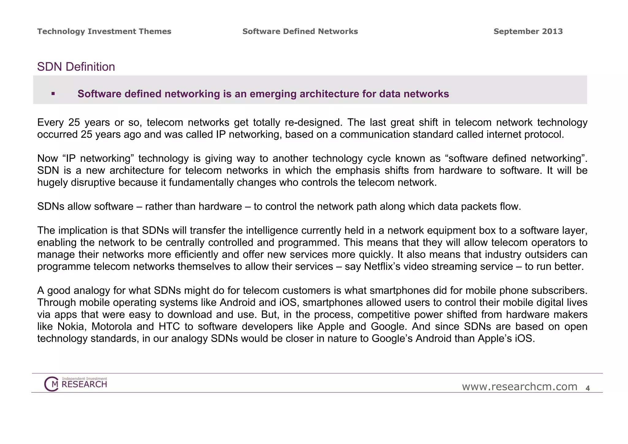 Technology Investment Themes

Software Defined Networks

September 2013

SDN Definition


Software defined networking is an emerging architecture for data networks

Every 25 years or so, telecom networks get totally re-designed. The last great shift in telecom network technology
occurred 25 years ago and was called IP networking, based on a communication standard called internet protocol.
Now “IP networking” technology is giving way to another technology cycle known as “software defined networking”.
SDN is a new architecture for telecom networks in which the emphasis shifts from hardware to software. It will be
hugely disruptive because it fundamentally changes who controls the telecom network.
SDNs allow software – rather than hardware – to control the network path along which data packets flow.
The implication is that SDNs will transfer the intelligence currently held in a network equipment box to a software layer,
enabling the network to be centrally controlled and programmed. This means that they will allow telecom operators to
manage their networks more efficiently and offer new services more quickly. It also means that industry outsiders can
programme telecom networks themselves to allow their services – say Netflix’s video streaming service – to run better.
A good analogy for what SDNs might do for telecom customers is what smartphones did for mobile phone subscribers.
Through mobile operating systems like Android and iOS, smartphones allowed users to control their mobile digital lives
via apps that were easy to download and use. But, in the process, competitive power shifted from hardware makers
like Nokia, Motorola and HTC to software developers like Apple and Google. And since SDNs are based on open
technology standards, in our analogy SDNs would be closer in nature to Google’s Android than Apple’s iOS.

www.researchcm.com

4

 