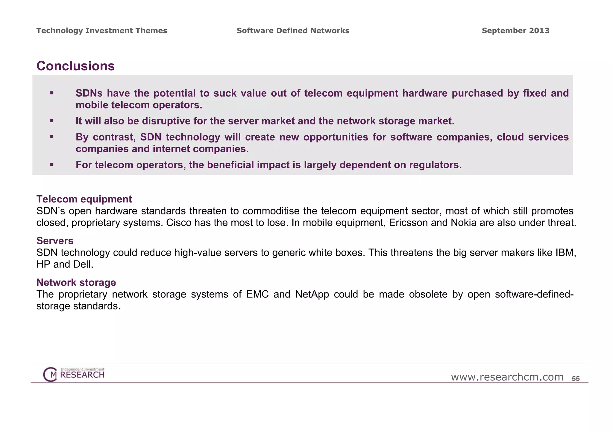 Technology Investment Themes

Software Defined Networks

September 2013

Conclusions


SDNs have the potential to suck value out of telecom equipment hardware purchased by fixed and
mobile telecom operators.



It will also be disruptive for the server market and the network storage market.



By contrast, SDN technology will create new opportunities for software companies, cloud services
companies and internet companies.



For telecom operators, the beneficial impact is largely dependent on regulators.

Telecom equipment
SDN’s open hardware standards threaten to commoditise the telecom equipment sector, most of which still promotes
closed, proprietary systems. Cisco has the most to lose. In mobile equipment, Ericsson and Nokia are also under threat.
Servers
SDN technology could reduce high-value servers to generic white boxes. This threatens the big server makers like IBM,
HP and Dell.
Network storage
The proprietary network storage systems of EMC and NetApp could be made obsolete by open software-definedstorage standards.

www.researchcm.com

55

 