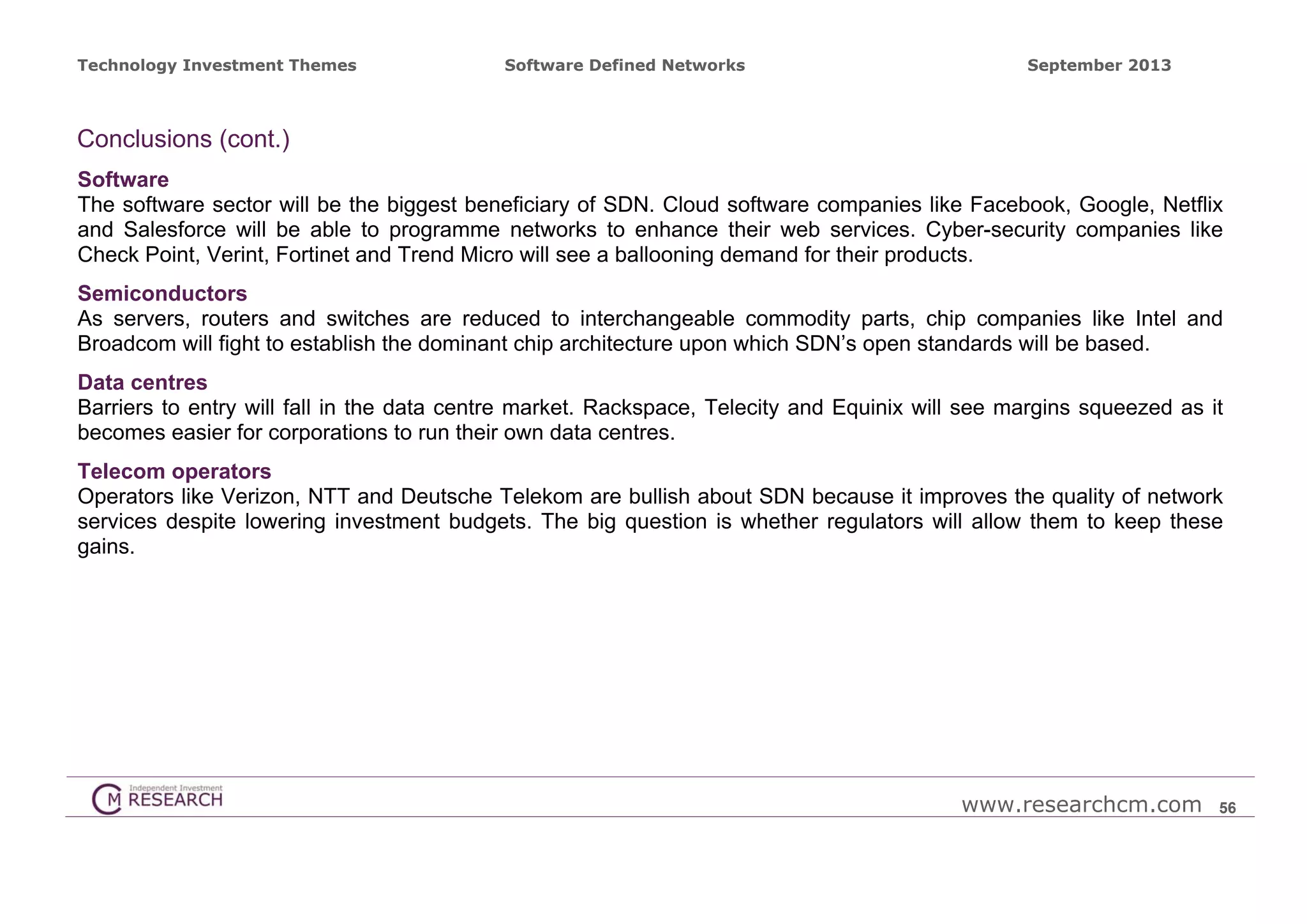 Technology Investment Themes

Software Defined Networks

September 2013

Conclusions (cont.)
Software
The software sector will be the biggest beneficiary of SDN. Cloud software companies like Facebook, Google, Netflix
and Salesforce will be able to programme networks to enhance their web services. Cyber-security companies like
Check Point, Verint, Fortinet and Trend Micro will see a ballooning demand for their products.
Semiconductors
As servers, routers and switches are reduced to interchangeable commodity parts, chip companies like Intel and
Broadcom will fight to establish the dominant chip architecture upon which SDN’s open standards will be based.
Data centres
Barriers to entry will fall in the data centre market. Rackspace, Telecity and Equinix will see margins squeezed as it
becomes easier for corporations to run their own data centres.
Telecom operators
Operators like Verizon, NTT and Deutsche Telekom are bullish about SDN because it improves the quality of network
services despite lowering investment budgets. The big question is whether regulators will allow them to keep these
gains.

www.researchcm.com

56

 