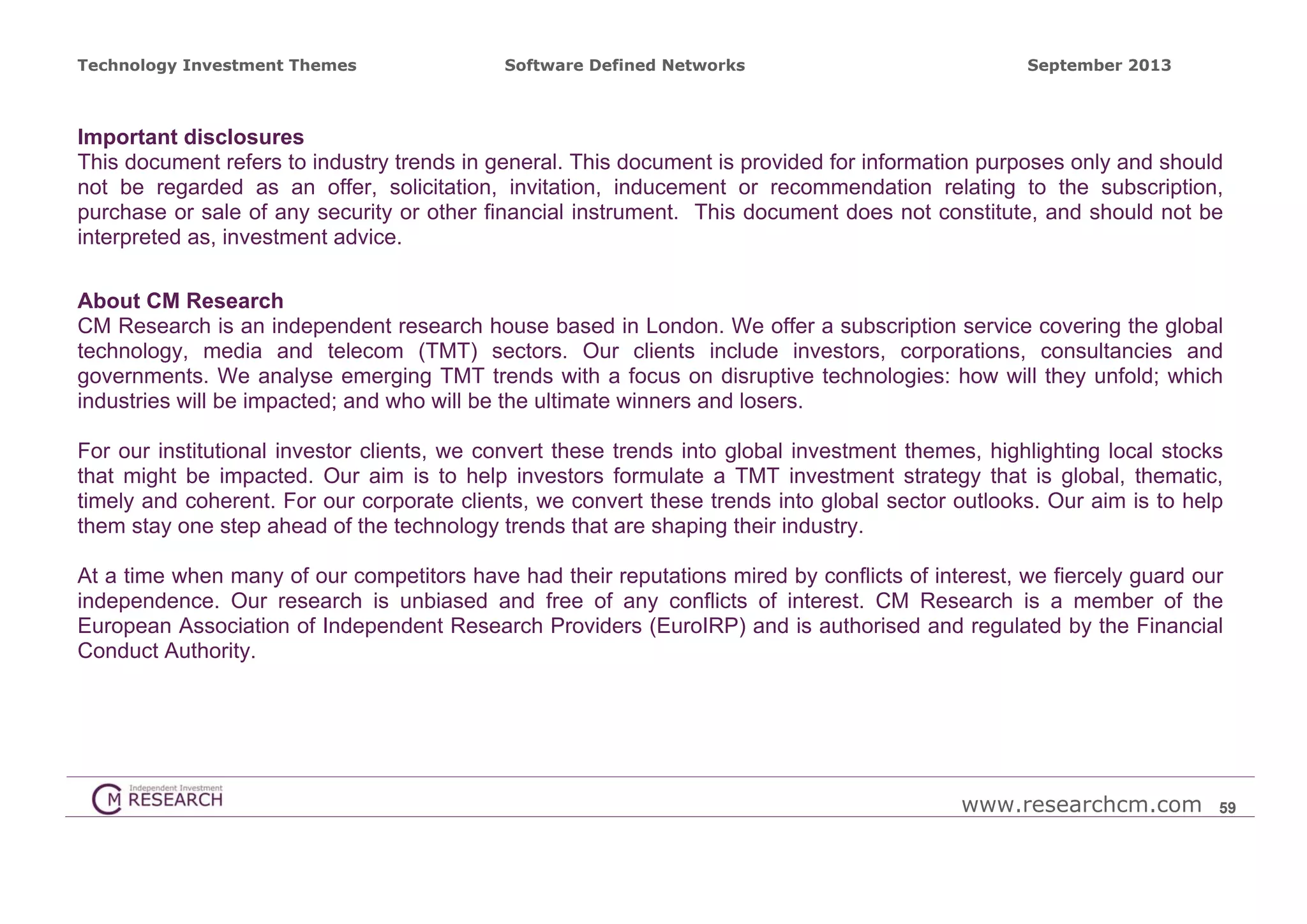 Technology Investment Themes

Software Defined Networks

September 2013

Important disclosures
This document refers to industry trends in general. This document is provided for information purposes only and should
not be regarded as an offer, solicitation, invitation, inducement or recommendation relating to the subscription,
purchase or sale of any security or other financial instrument. This document does not constitute, and should not be
interpreted as, investment advice.
About CM Research
CM Research is an independent research house based in London. We offer a subscription service covering the global
technology, media and telecom (TMT) sectors. Our clients include investors, corporations, consultancies and
governments. We analyse emerging TMT trends with a focus on disruptive technologies: how will they unfold; which
industries will be impacted; and who will be the ultimate winners and losers.
For our institutional investor clients, we convert these trends into global investment themes, highlighting local stocks
that might be impacted. Our aim is to help investors formulate a TMT investment strategy that is global, thematic,
timely and coherent. For our corporate clients, we convert these trends into global sector outlooks. Our aim is to help
them stay one step ahead of the technology trends that are shaping their industry.
At a time when many of our competitors have had their reputations mired by conflicts of interest, we fiercely guard our
independence. Our research is unbiased and free of any conflicts of interest. CM Research is a member of the
European Association of Independent Research Providers (EuroIRP) and is authorised and regulated by the Financial
Conduct Authority.

www.researchcm.com

59

 