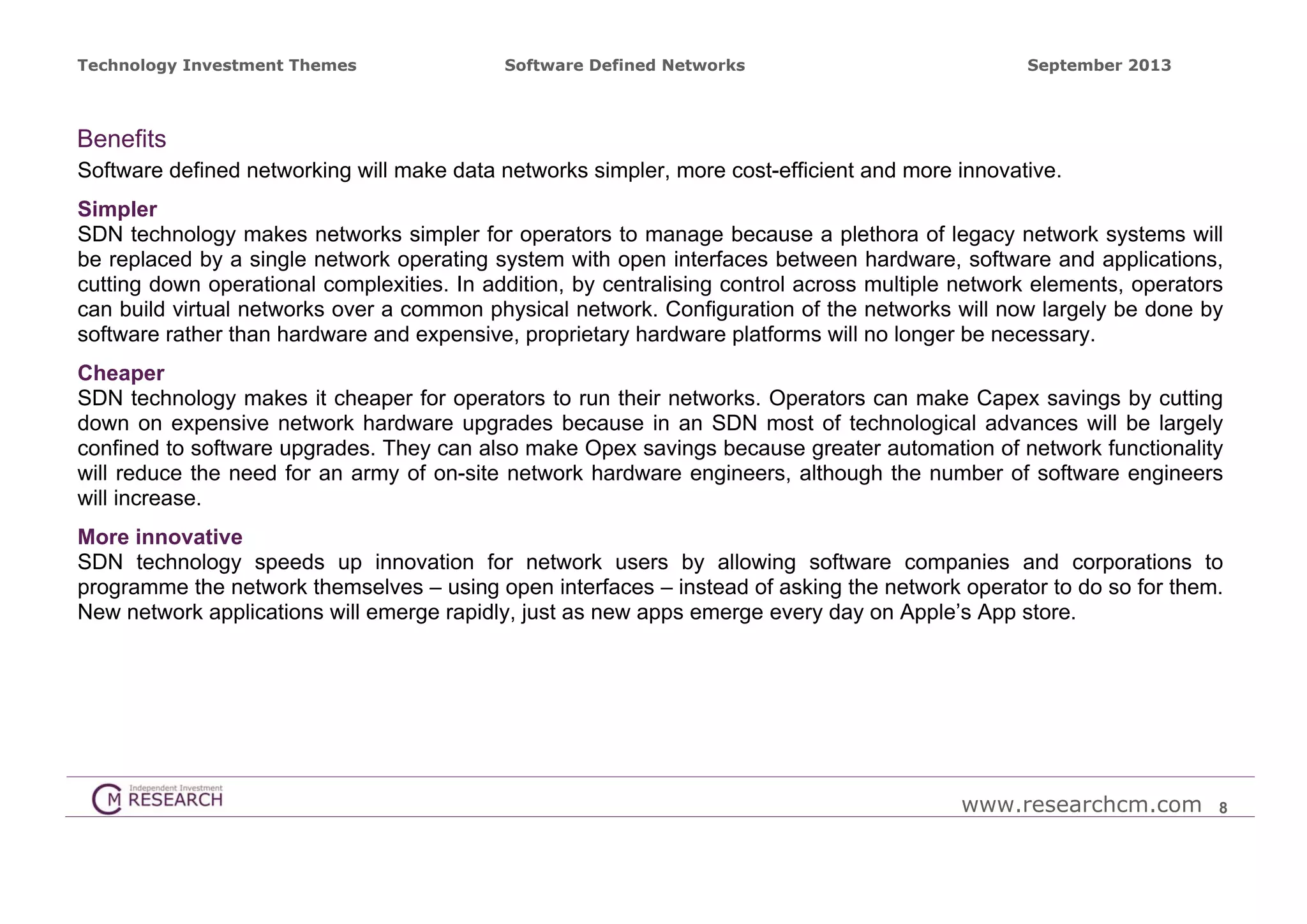 Technology Investment Themes

Software Defined Networks

September 2013

Benefits
Software defined networking will make data networks simpler, more cost-efficient and more innovative.
Simpler
SDN technology makes networks simpler for operators to manage because a plethora of legacy network systems will
be replaced by a single network operating system with open interfaces between hardware, software and applications,
cutting down operational complexities. In addition, by centralising control across multiple network elements, operators
can build virtual networks over a common physical network. Configuration of the networks will now largely be done by
software rather than hardware and expensive, proprietary hardware platforms will no longer be necessary.
Cheaper
SDN technology makes it cheaper for operators to run their networks. Operators can make Capex savings by cutting
down on expensive network hardware upgrades because in an SDN most of technological advances will be largely
confined to software upgrades. They can also make Opex savings because greater automation of network functionality
will reduce the need for an army of on-site network hardware engineers, although the number of software engineers
will increase.
More innovative
SDN technology speeds up innovation for network users by allowing software companies and corporations to
programme the network themselves – using open interfaces – instead of asking the network operator to do so for them.
New network applications will emerge rapidly, just as new apps emerge every day on Apple’s App store.

www.researchcm.com

8

 