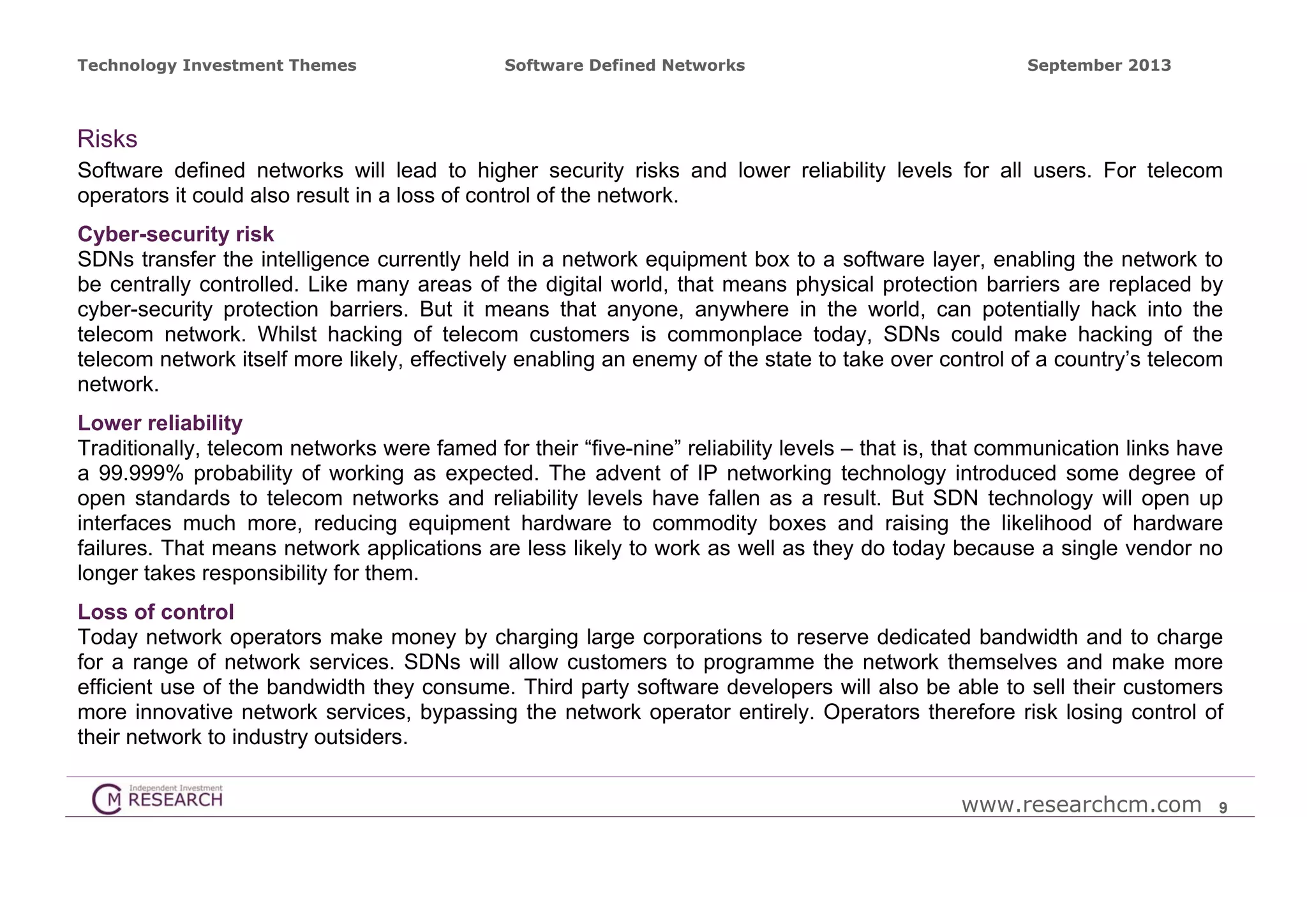 Technology Investment Themes

Software Defined Networks

September 2013

Risks
Software defined networks will lead to higher security risks and lower reliability levels for all users. For telecom
operators it could also result in a loss of control of the network.
Cyber-security risk
SDNs transfer the intelligence currently held in a network equipment box to a software layer, enabling the network to
be centrally controlled. Like many areas of the digital world, that means physical protection barriers are replaced by
cyber-security protection barriers. But it means that anyone, anywhere in the world, can potentially hack into the
telecom network. Whilst hacking of telecom customers is commonplace today, SDNs could make hacking of the
telecom network itself more likely, effectively enabling an enemy of the state to take over control of a country’s telecom
network.
Lower reliability
Traditionally, telecom networks were famed for their “five-nine” reliability levels – that is, that communication links have
a 99.999% probability of working as expected. The advent of IP networking technology introduced some degree of
open standards to telecom networks and reliability levels have fallen as a result. But SDN technology will open up
interfaces much more, reducing equipment hardware to commodity boxes and raising the likelihood of hardware
failures. That means network applications are less likely to work as well as they do today because a single vendor no
longer takes responsibility for them.
Loss of control
Today network operators make money by charging large corporations to reserve dedicated bandwidth and to charge
for a range of network services. SDNs will allow customers to programme the network themselves and make more
efficient use of the bandwidth they consume. Third party software developers will also be able to sell their customers
more innovative network services, bypassing the network operator entirely. Operators therefore risk losing control of
their network to industry outsiders.
www.researchcm.com

9

 