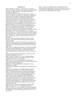 10
REFERENCES
[1]- N. McKeown, T. Anderson, H. Balakrishnan, G. Parulkar, L.
Peterson, J. Rexford, S. Shenker, and J. Turner, “OpenFlow: enabling
innovation in campus networks,” ACM SIGCOMM Comput.
Commun. Rev. 38(2), 69–74.
[2]- M.Channegowda, R. NEjabati, M. Rashidi Fard, S. Peng, N.
Amaya, J.P. Elbers, P. Kostecki and P. Karczmarek, “Experimental
demonstration of an OpenFlow based software-defined optical
network employing packet, fixed and flexible DWDM grid
technologies on an international multi-domain testbed,” ADVA
Optical Netwoorking sp. 2.0.1, Gdynia, Poland. Rev 356(2), 22-34.
[3]- Takaqi Tatsumi, et al., “Disruption minimized spectrum
defragmentation in elastic optical path networks that adopt distance
adaptive modulation,” ECOC2011, Geneva, Switzerland, 1-5.
[4]- Liu, Lei, Tsuritani, et al., OpenFlow-Based Wavelength Path
Control in Transparent Optical Networks: A Proof-Of-Concept
Demonstration, ECOC2011, Switzerland, Geneva, Sep.2011.
[5]- G. Goth, “Software-Defined Networking Could Shake Up More
than Packets,” IEEE Internet Computing, vol. 15, no. 4, pg 6.
[6]- S. Gringeri et al., “Technical Considerations for Supporting Data
Rates Beyond 100 Gb/s,” IEEE Commun. Mag.vol. 50, no. 2, pg S21.
[7]- S. Gringeri et al., “Flexible Architectures for Optical Transport
Nodes and Networks,” IEEE Communication Mag, vol. 48, no. 7,
2010, pg 40.
[8]- ONF, “Software-Defined Networking: The New Norm for
Networks,” https://www.opennetworking.org/white-papers/wp-
sdnnewnorm.pdf.
[9]- Vinesh Gudla, Saurav Das, Anujit Shastri, Guru Parulkar, Nick
McKeown and Leonid Kazovsky, Experimental Demonstration of
OpenFlow Control of Packet and Circuit Switches, OFC 2010, San
Diego, USA.
[10]- S. Das, G. Parulkar, and N. McKeown, “Why OpenFlow/SDN
can succeed where GMPLS failed,” in European Conference and
Exhibition on Optical Communication, OSA Technical Digest
(online) (Optical Society of America, 2012), paper Tu.1.D.1. pp 14-
19.
[11]- S. Das,“Extensions to the OF Protocol in support of Circuit
Switching, “addendum v0.3, pp 1-12.
[12]- S. Gringeri, N. Bitar, and T. J. Xia, “Extending software
defined network principles to include optical transport,” IEEE
Commun. Mag., vol. 51, no. 3, pg. 32–40.
[13]- Figure 5 - “Charter: Optical Transport Working Group”
https://www.opennetworking.org/images/stories/downloads/working
groups/charter-optical-transport.pdf
[14]- Figure 8 - “Metro Packet-Optical Transport 2.0: A Heavy
Reading Survey Analysis”
http://www.heavyreading.com/details.asp?sku_id=2988&skuitem_ite
mid=1477
[15]- Das Saurav, Parulkar, et al., “Packet and Circuit Network
Convergence with OpenFlow,” OFC2010, California America.
[16]- S. Azodolmolky, R. Nejabati, E. Escalona, R. Jayakumar, N.
Efstathiou, and D. Simeonidou, “Integrated OpenFlow-GMPLS
control plane: an overlay model for software defined packet over
optical networks,” Opt. Express 19(26), B421–B428 (2011).
[17]- S. Azodolmolky, R. Nejabati, S. Peng, A. Hammad, M. P.
Channegowda, N. Efstathiou, A. Autenrieth, P. Kaczmarek, and D.
Simeonidou, “Optical FlowVisor: an OpenFlow-based optical
network virtualization approach,” in Optical Fiber Communication
Conference, OSA Technical Digest (Optical Society of America,
2012), paper JTh2A.41.
[18]- Winzer, P.J., “Optical Networking Beyond WDM,” IEEE
Photonics Journal, Vol. 4, No. 2, April 2012, pp. 647-651
[19]- A. N. Patel, P. N. Ji, et al., “Routing, Wavelength Assignment,
and Spectrum Allocation Algorithm in Transparent Flexible Optical
WDM Networks,” Optical Switching and Networking, vol. 9, no. 3,
pp. 191-204.
[20]- T. J. Xia, G. A. Wellbrock, et al., “Field Experiment with
Mixed Line-Rate Transmission (112-Gb/s, 450-Gb/s, and 1.15-Tb/s)
over 3,560 km of Installed Fiber Using Filterless Coherent Receiver
and EDFAs Only,” OFC-NFOEC 2011, PDPA3.
 