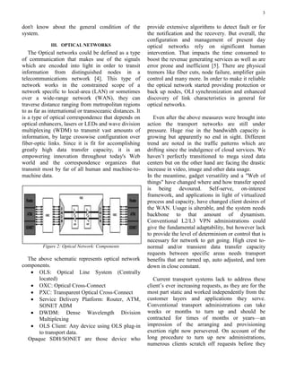 3
don't know about the general condition of the
system.
III. OPTICAL NETWORKS
The Optical networks could be defined as a type
of communication that makes use of the signals
which are encoded into light in order to transit
information from distinguished nodes in a
telecommunications network [4]. This type of
network works in the constrained scope of a
network specific to local-area (LAN) or sometimes
over a wide-range network (WAN), they can
traverse distance ranging from metropolitan regions
to as far as international or transoceanic distances. It
is a type of optical correspondence that depends on
optical enhancers, lasers or LEDs and wave division
multiplexing (WDM) to transmit vast amounts of
information, by large crosswise configuration over
fiber-optic links. Since it is fit for accomplishing
greatly high data transfer capacity, it is an
empowering innovation throughout today's Web
world and the correspondence organizes that
transmit most by far of all human and machine-to-
machine data.
Figure 2: Optical Network: Components
The above schematic represents optical network
components.
 OLS: Optical Line System (Centrally
located)
 OXC: Optical Cross-Connect
 PXC: Transparent Optical Cross-Connect
 Service Delivery Platform: Router, ATM,
SONET ADM
 DWDM: Dense Wavelength Division
Multiplexing
 OLS Client: Any device using OLS plug-in
to transport data.
Opaque SDH/SONET are those device who
provide extensive algorithms to detect fault or for
the notification and the recovery. But overall, the
configuration and management of present day
optical networks rely on significant human
intervention. That impacts the time consumed to
boost the revenue generating services as well as are
error prone and inefficient [5]. There are physical
tremors like fiber cuts, node failure, amplifier gain
control and many more. In order to make it reliable
the optical network started providing protection or
back up nodes, OLI synchronization and enhanced
discovery of link characteristics in general for
optical networks.
Even after the above measures were brought into
action the transport networks are still under
pressure. Huge rise in the bandwidth capacity is
growing but apparently no end in sight. Different
trend are noted in the traffic patterns which are
drifting since the indulgence of cloud services. We
haven’t perfectly transitioned to mega sized data
centers but on the other hand are facing the drastic
increase in video, image and other data usage.
In the meantime, gadget versatility and a "Web of
things" have changed where and how transfer speed
is being devoured. Self-serve, on-interest
framework, and applications in light of virtualized
process and capacity, have changed client desires of
the WAN. Usage is alterable, and the system needs
backbone to that amount of dynamism.
Conventional L2/L3 VPN administrations could
give the fundamental adaptability, but however lack
to provide the level of determinism or control that is
necessary for network to get going. High crest to-
normal and/or transient data transfer capacity
requests between specific areas needs transport
benefits that are turned up, auto adjusted, and torn
down in close constant.
Current transport systems lack to address these
client’s ever increasing requests, as they are for the
most part static and worked independently from the
customer layers and applications they serve.
Conventional transport administrations can take
weeks or months to turn up and should be
contracted for times of months or years—an
impression of the arranging and provisioning
exertion right now persevered. On account of the
long procedure to turn up new administrations,
numerous clients scratch off requests before they
 
