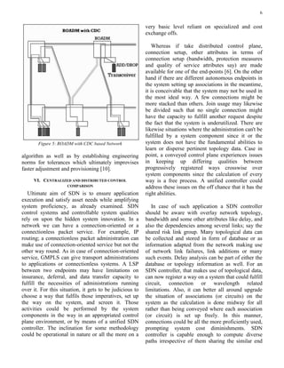 6
Figure 5: ROADM with CDC based Network
algorithm as well as by establishing engineering
norms for tolerances which ultimately improvises
faster adjustment and provisioning [10].
VI. CENTRALIZED AND DISTRIBUTED CONTROL
COMPARISON
Ultimate aim of SDN is to ensure application
execution and satisfy asset needs while amplifying
system proficiency, as already examined. SDN
control systems and controllable system qualities
rely on upon the hidden system innovation. In a
network we can have a connection-oriented or a
connectionless packet service. For example, IP
routing; a connectionless packet administration can
make use of connection-oriented service but not the
other way round. As in case of connection-oriented
service, GMPLS can give transport administrations
to applications or connectionless systems. A LSP
between two endpoints may have limitations on
insurance, deferral, and data transfer capacity to
fulfill the necessities of administrations running
over it. For this situation, it gets to be judicious to
choose a way that fulfils those imperatives, set up
the way on the system, and screen it. Those
activities could be performed by the system
components in the way in an appropriated control
plane environment, or by means of a unified SDN
controller. The inclination for some methodology
could be operational in nature or all the more on a
very basic level reliant on specialized and cost
exchange offs.
Whereas if take distributed control plane,
connection setup, other attributes in terms of
connection setup (bandwidth, protection measures
and quality of service attributes say) are made
available for one of the end-points [6]. On the other
hand if there are different autonomous endpoints in
the system setting up associations in the meantime,
it is conceivable that the system may not be used in
the most ideal way. A few connections might be
more stacked than others. Join usage may likewise
be divided such that no single connection might
have the capacity to fulfill another request despite
the fact that the system is underutilized. There are
likewise situations where the administration can't be
fulfilled by a system component since it or the
system does not have the fundamental abilities to
learn or disperse pertinent topology data. Case in
point, a conveyed control plane experiences issues
in keeping up differing qualities between
progressively registered ways crosswise over
system components since the calculation of every
way is a free process. A unified controller could
address these issues on the off chance that it has the
right abilities.
In case of such application a SDN controller
should be aware with overlay network topology,
bandwidth and some other attributes like delay, and
also the dependencies among several links; say the
shared risk link group. Many topological data can
be collected and stored in form of database or as
information adapted from the network making use
of network link failures, link additions or many
such events. Delay analysis can be part of either the
database or topology information as well. For an
SDN controller, that makes use of topological data,
can now register a way on a system that could fulfill
circuit, connection or wavelength related
limitations. Also, it can better all around upgrade
the situation of associations (or circuits) on the
system as the calculation is done midway for all
rather than being conveyed where each association
(or circuit) is set up freely. In this manner,
connections could be all the more proficiently used,
prompting system cost diminishments. SDN
controller is capable enough to compute diverse
paths irrespective of them sharing the similar end
 