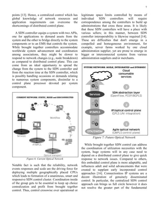 7
points [13]. Hence, a centralized control which has
global knowledge of network resources and
application requirements can overcome the
shortcomings of distributed control plane.
A SDN controller equips a system with two APIs,
one for applications to demand assets from the
system and the other to bridge directly to the system
components or to an EMS that controls the system.
While brought together controllers accommodate
worldwide system advancement and coordination
among associations, they might be slower to
respond to network changes (e.g., node breakdown)
as compared to distributed control plane. This can
come from an ideal opportunity to spread the
change from the system to the SDN controller and
from the reaction time at the SDN controller, which
is possibly handling occasions or demands relating
to numerous system components, dissimilar to a
control plane processor devoted per system
component.
Figure 6: Current Optical Network
Notable fact is such that the reliability, network
events responses and scale are the driving force for
deploying multiple geographically placed CPUs
which leads to formation of a unanimous, smart and
responsive SDN control cluster. Coordination inside
of the group gets to be essential to keep up choice
centralization and profit from brought together
control. Thus, control crosswise over operational or
legitimate space limits controlled by means of
individual SDN controllers will require
correspondence among the controllers to build up
administrations that cross these areas. It is likely
that these SDN controllers will have a place with
various sellers; in this manner, between SDN
controller interoperability is likewise required [14].
These are difficulties that don't emerge in a
compelled and homogeneous environment, for
example, server farms worked by one cloud
administration supplier, yet are prone to emerge in
bigger or interconnected systems from various
administration suppliers and/or merchants.
Figure 7: Future Optical Network
While brought together SDN control can address
the coordination of utilization necessities with the
system, huge systems will in any case need to
depend on a distributed control plane to give quick
response to network issues. Compared to others,
this embedded control plane is more adaptable, and
influences adult and solid advancements that were
created to supplant early incorporated control
approaches [16]. Connectionless IP systems are a
decent illustration of genuinely disseminated
control. In particular, the centralized SDN control
approach can brings us full circle however it does
not resolve the greater part of the fundamental
 