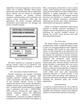 9
adaptability of physical equipment to deal with the
system and to perform Openflow based packet
optimization and customization. Diverse application
driven software can be utilized to accomplish
distinctive capacities, for example, resource
protection, restoration and as well as allocation, and
achieves energy optimization. Other than the
applications, the system controller additionally
incorporates system hypervisor, OS, debugger and
process controller-manager.
Figure 8: SDON Schematic
The above elements are connected to hardware
through interface which can be OpenFlow with
extended circuit switching capability in transport
network.
VIII. TRANSPORT NETWORK WITH OPENFLOW
Through automation and logically centralized
intelligence, OpenFlow-based Transport SDN
simplifies operators’ complex, rigid, and multi-
vendor environments and enables the introduction
of new transport network services to better
monetize the network. Until recently, the OpenFlow
standard focused on the packet-oriented Layers 2
and 3. Transport SDN extends OpenFlow to support
Layer 0 (photonic) and Layer 1 (SONET/SDH,
OTN) networks, allowing the same support for
logically centralized control and independent
software and hardware development.
Fundamentally, extensions are added to OpenFlow
to program switch ports and fabrics that operate on
fibers, wavelengths, and timeslots as well as packet
headers, while retaining the same simple model of
match and action tables across these multiple layers.
OpenFlow is rapidly prototyped to cater some
requirements addressed by the transport network
and hence the OpenFlow is extended to provide
support for link/path protection, performance
monitoring and several other critical maintenance,
administration and operations capabilities.
Finally, an important architectural improvisation
inducted is through successful introduction of
transport network virtualization giving flexibility in
portioning the physical transport network of
operator into several virtual networks and study
their optical characteristics.
IX. CONCLUSION
The drastic changes in cloud networking, optical
communication results in bandwidth peaks in order
to cater ever increasing enterprise needs. OpenFlow
based transport SDN would not only enable the
carriers to offer bandwidth as per demand but also
services to dynamically resize network connectivity
and enhance the utilization of network resources.
Optical transport SDN will speed up the streamline
operations and automation would logically
centralize the control, obviously better than the
manual order entry. Network operators would start
getting flexibility in developing their own service
models where different services are instantiated
based on connection routing algorithm. Conjunction
of photonic, packet and circuit transport resources
would enable multi layer path optimization
increasing efficiency of overall network. It will
boost multi-vendor networking while reducing the
operational and capital expenditures simultaneously
increasing the operations agility and revenue
opportunities.
ACKNOWLEDGMENT
I would like to thank Professor Dr. Trevor Hall for
his insight and approval on the project topic also for
arranging some important sessions from industrial
mentors on current trends and drift of technology.
 