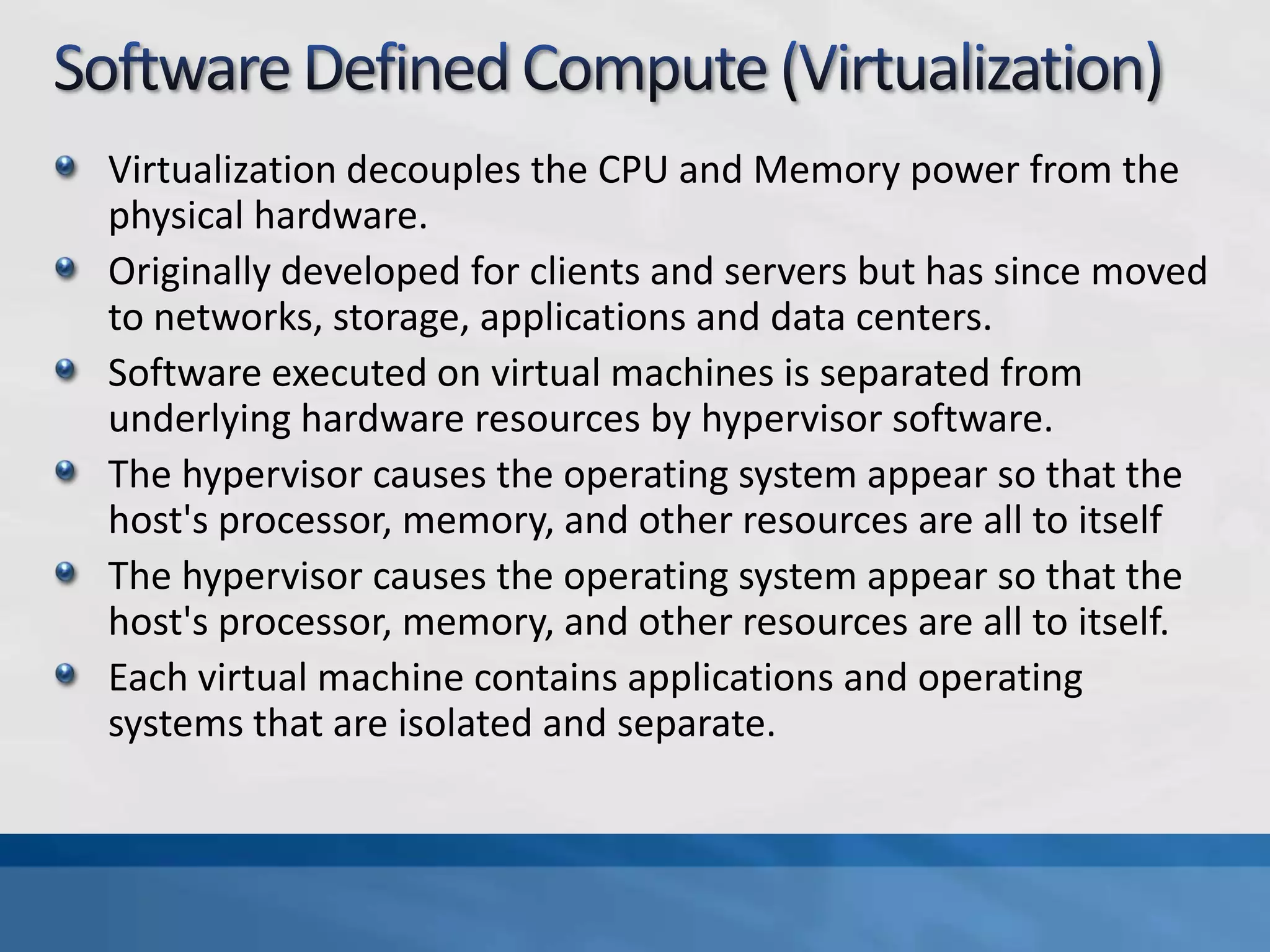 Virtualization decouples the CPU and Memory power from the
physical hardware.
Originally developed for clients and servers but has since moved
to networks, storage, applications and data centers.
Software executed on virtual machines is separated from
underlying hardware resources by hypervisor software.
The hypervisor causes the operating system appear so that the
host's processor, memory, and other resources are all to itself
The hypervisor causes the operating system appear so that the
host's processor, memory, and other resources are all to itself.
Each virtual machine contains applications and operating
systems that are isolated and separate.
 