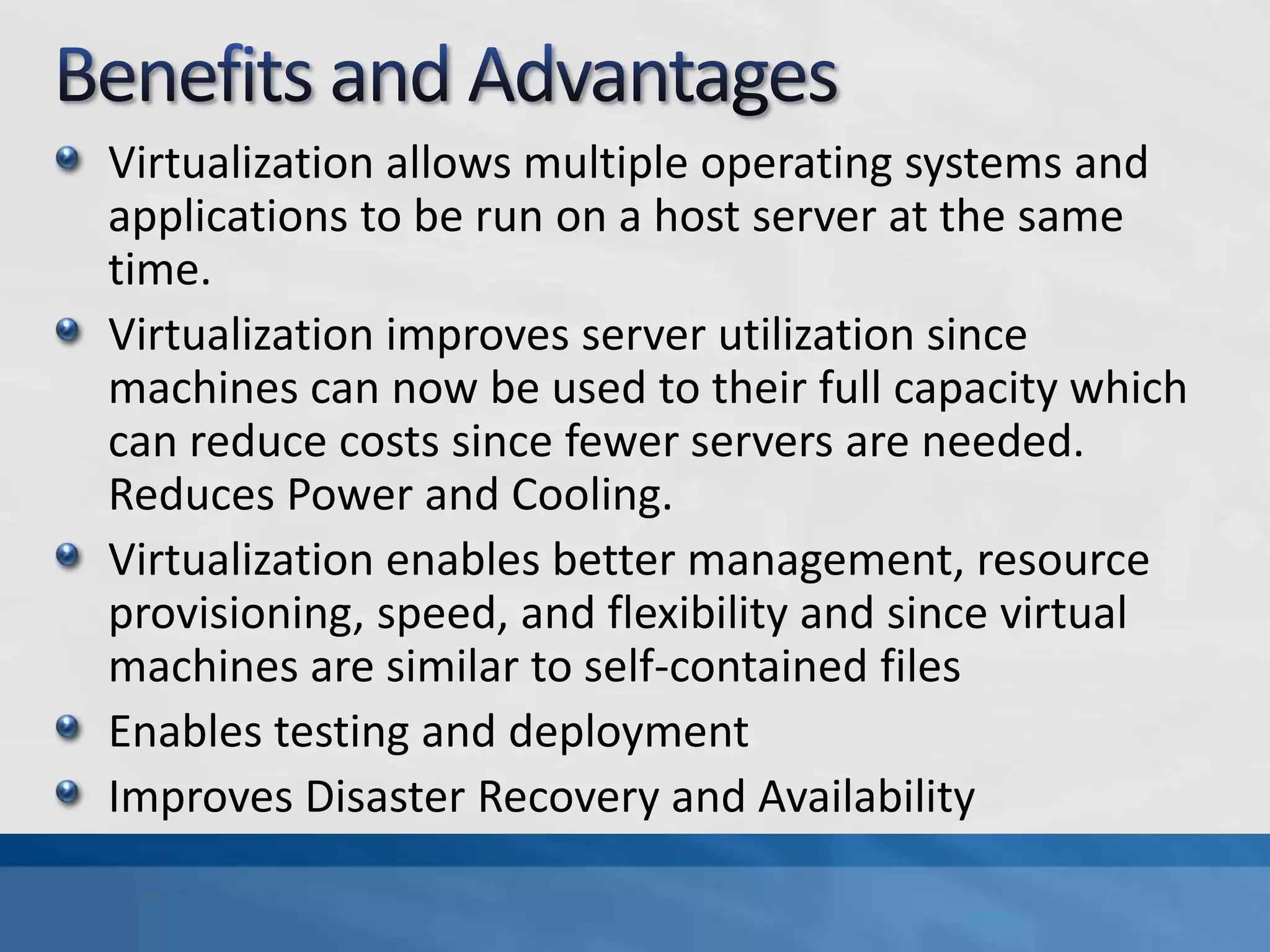 Virtualization allows multiple operating systems and
applications to be run on a host server at the same
time.
Virtualization improves server utilization since
machines can now be used to their full capacity which
can reduce costs since fewer servers are needed.
Reduces Power and Cooling.
Virtualization enables better management, resource
provisioning, speed, and flexibility and since virtual
machines are similar to self-contained files
Enables testing and deployment
Improves Disaster Recovery and Availability
 