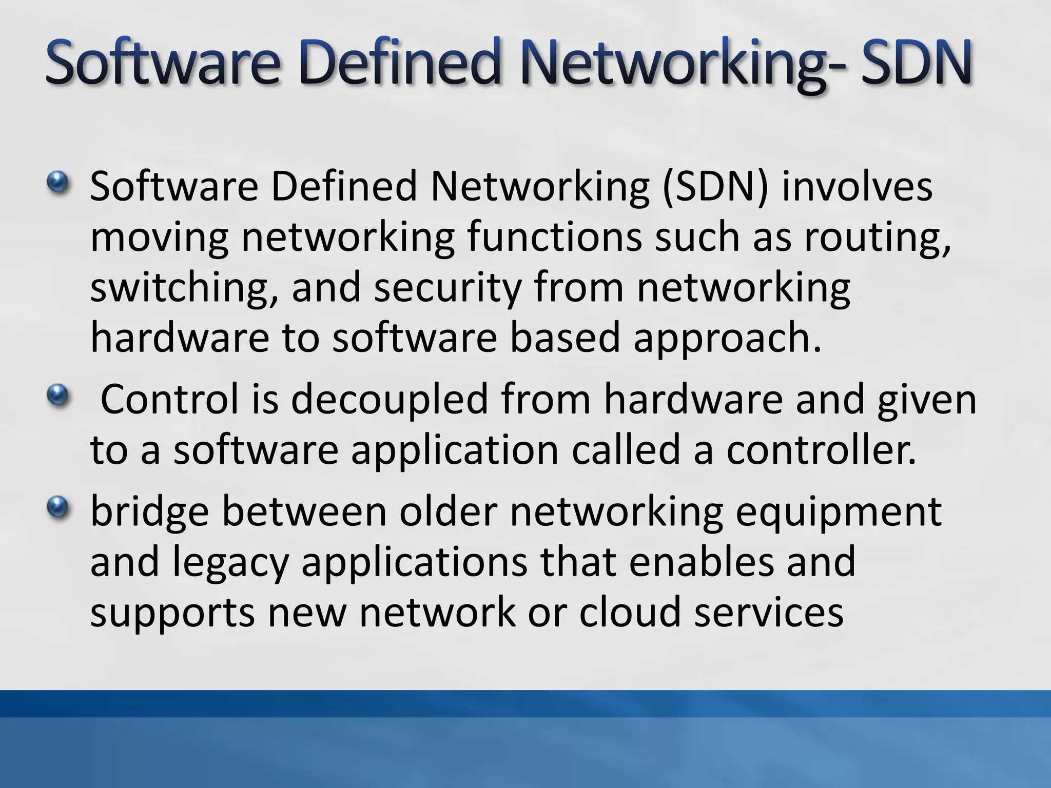 Software Defined Networking (SDN) involves
moving networking functions such as routing,
switching, and security from networking
hardware to software based approach.
Control is decoupled from hardware and given
to a software application called a controller.
bridge between older networking equipment
and legacy applications that enables and
supports new network or cloud services
 