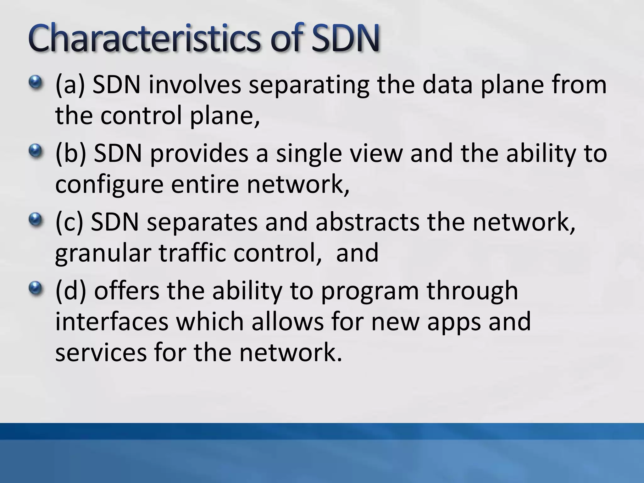 (a) SDN involves separating the data plane from
the control plane,
(b) SDN provides a single view and the ability to
configure entire network,
(c) SDN separates and abstracts the network,
granular traffic control, and
(d) offers the ability to program through
interfaces which allows for new apps and
services for the network.
 