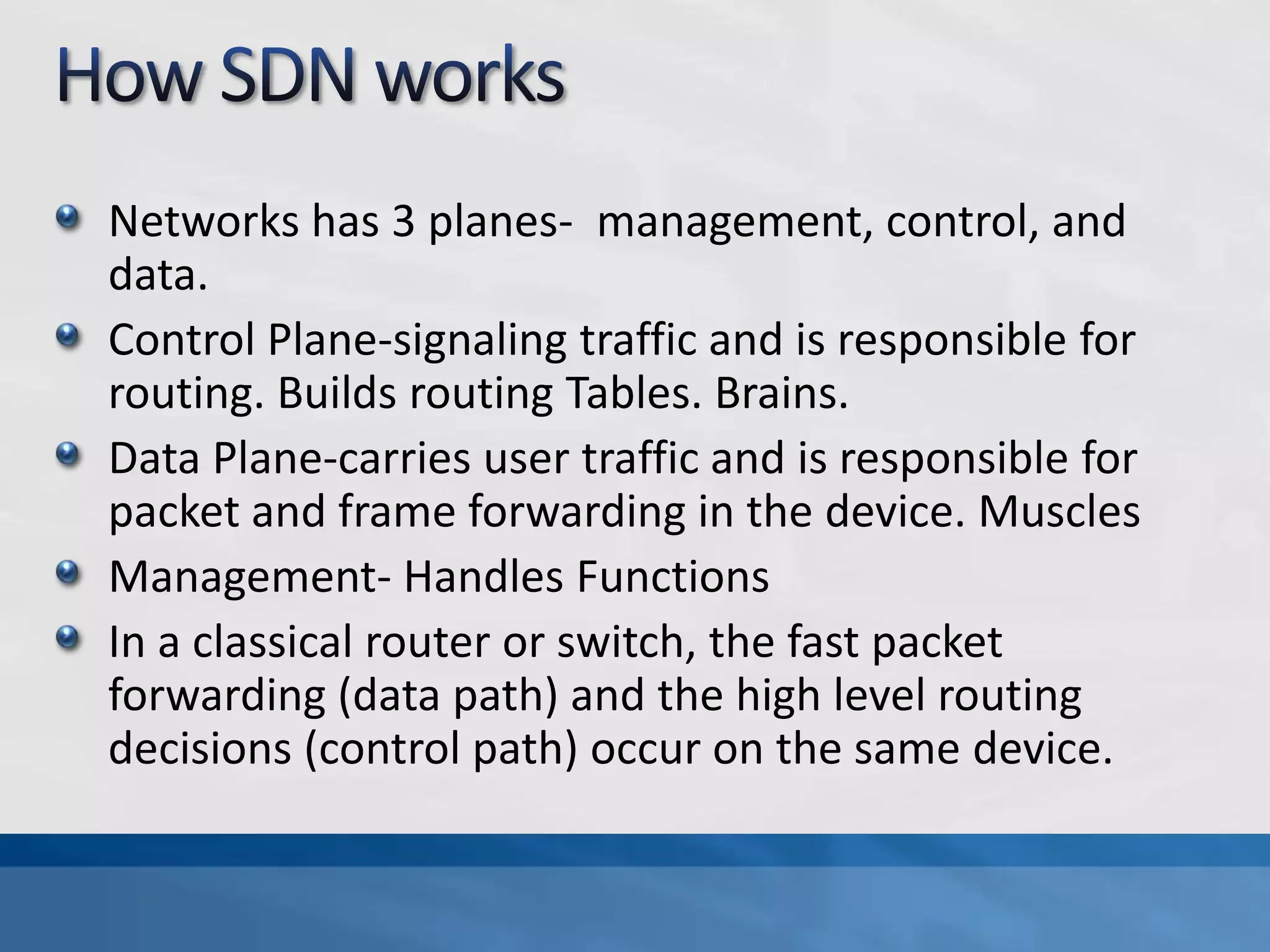 Networks has 3 planes- management, control, and
data.
Control Plane-signaling traffic and is responsible for
routing. Builds routing Tables. Brains.
Data Plane-carries user traffic and is responsible for
packet and frame forwarding in the device. Muscles
Management- Handles Functions
In a classical router or switch, the fast packet
forwarding (data path) and the high level routing
decisions (control path) occur on the same device.
 