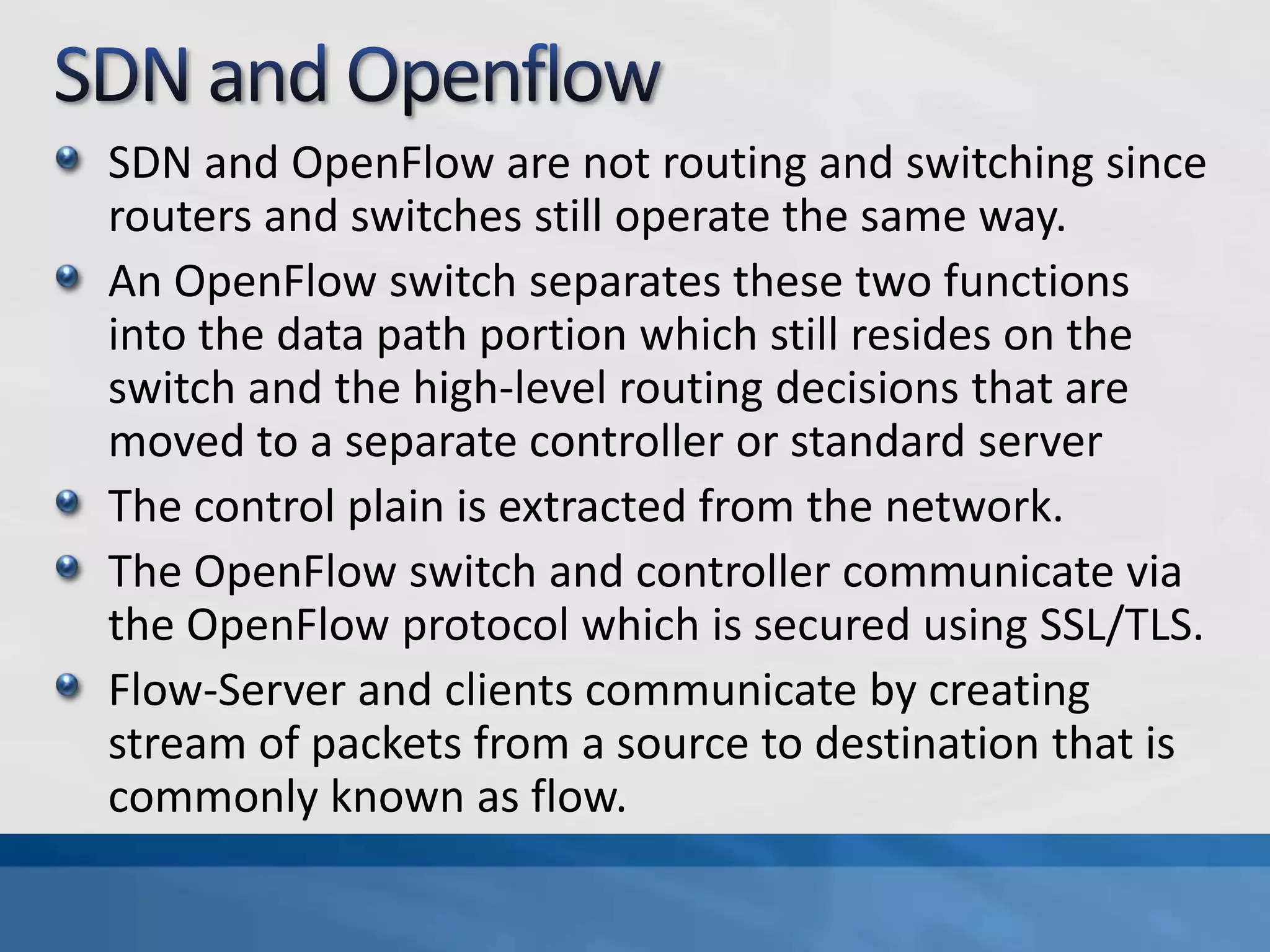 SDN and OpenFlow are not routing and switching since
routers and switches still operate the same way.
An OpenFlow switch separates these two functions
into the data path portion which still resides on the
switch and the high-level routing decisions that are
moved to a separate controller or standard server
The control plain is extracted from the network.
The OpenFlow switch and controller communicate via
the OpenFlow protocol which is secured using SSL/TLS.
Flow-Server and clients communicate by creating
stream of packets from a source to destination that is
commonly known as flow.
 