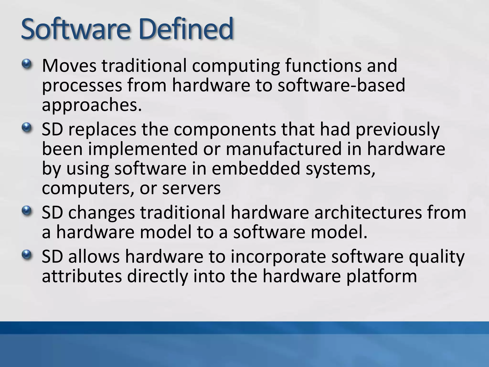Software Defined
Moves traditional computing functions and
processes from hardware to software-based
approaches.
SD replaces the components that had previously
been implemented or manufactured in hardware
by using software in embedded systems,
computers, or servers
SD changes traditional hardware architectures from
a hardware model to a software model.
SD allows hardware to incorporate software quality
attributes directly into the hardware platform
 