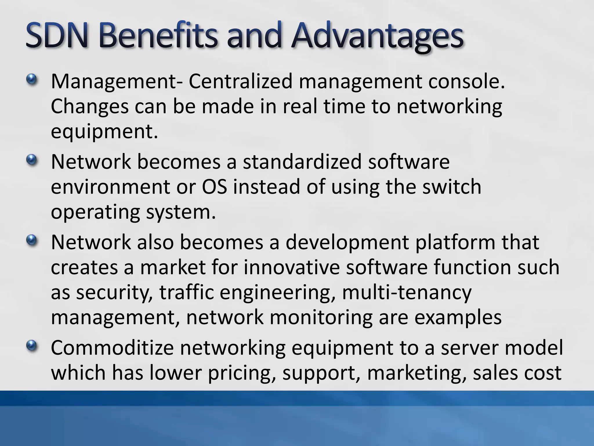 Management- Centralized management console.
Changes can be made in real time to networking
equipment.
Network becomes a standardized software
environment or OS instead of using the switch
operating system.
Network also becomes a development platform that
creates a market for innovative software function such
as security, traffic engineering, multi-tenancy
management, network monitoring are examples
Commoditize networking equipment to a server model
which has lower pricing, support, marketing, sales cost
 