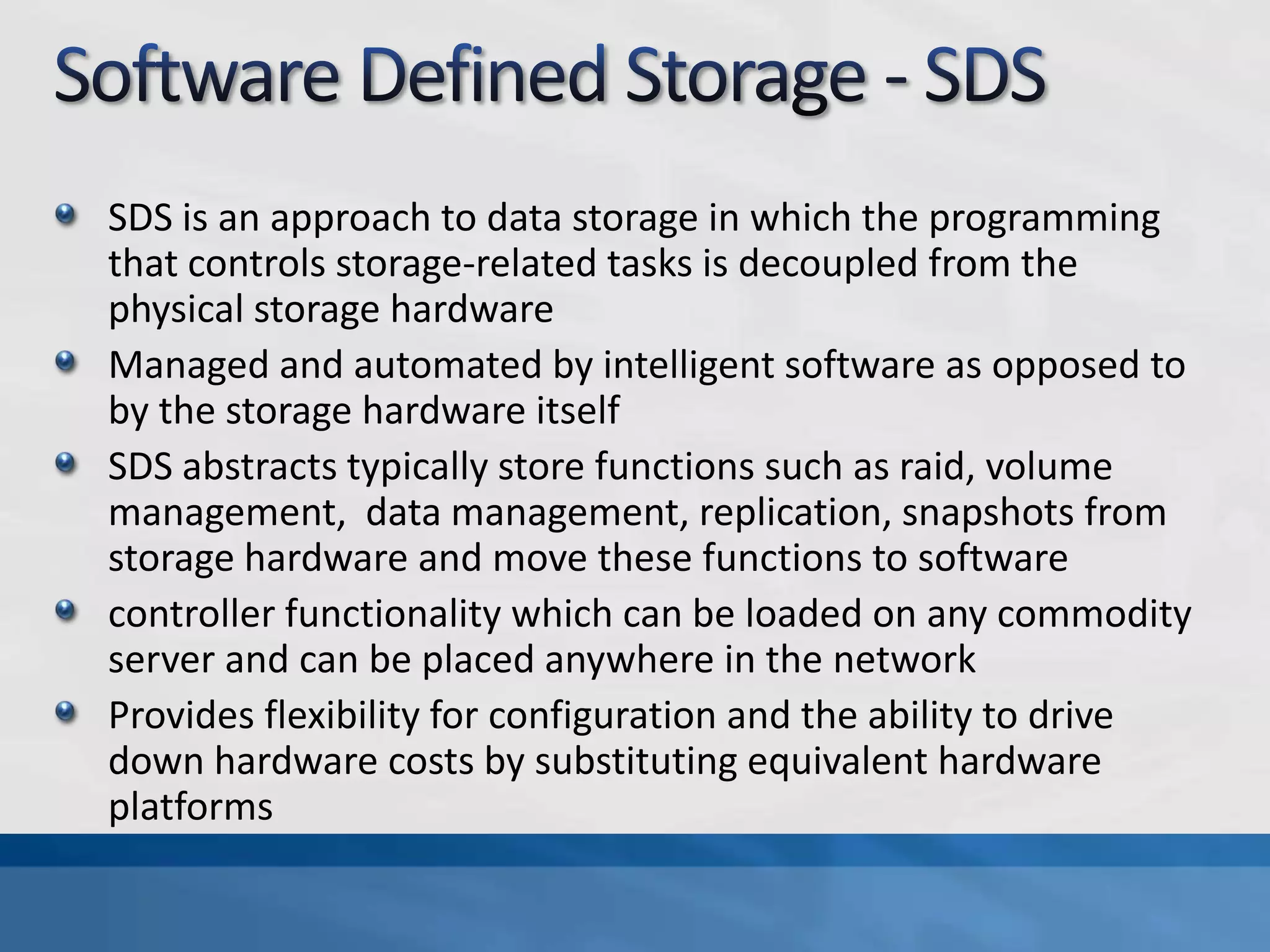 SDS is an approach to data storage in which the programming
that controls storage-related tasks is decoupled from the
physical storage hardware
Managed and automated by intelligent software as opposed to
by the storage hardware itself
SDS abstracts typically store functions such as raid, volume
management, data management, replication, snapshots from
storage hardware and move these functions to software
controller functionality which can be loaded on any commodity
server and can be placed anywhere in the network
Provides flexibility for configuration and the ability to drive
down hardware costs by substituting equivalent hardware
platforms
 