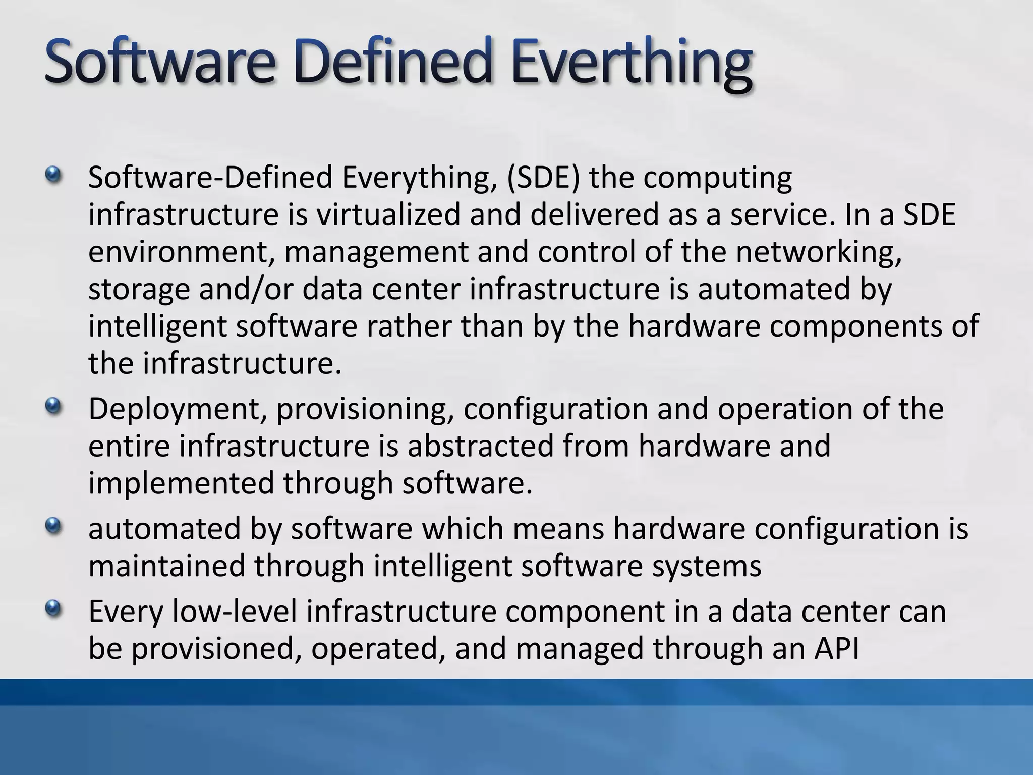 Software-Defined Everything, (SDE) the computing
infrastructure is virtualized and delivered as a service. In a SDE
environment, management and control of the networking,
storage and/or data center infrastructure is automated by
intelligent software rather than by the hardware components of
the infrastructure.
Deployment, provisioning, configuration and operation of the
entire infrastructure is abstracted from hardware and
implemented through software.
automated by software which means hardware configuration is
maintained through intelligent software systems
Every low-level infrastructure component in a data center can
be provisioned, operated, and managed through an API
 
