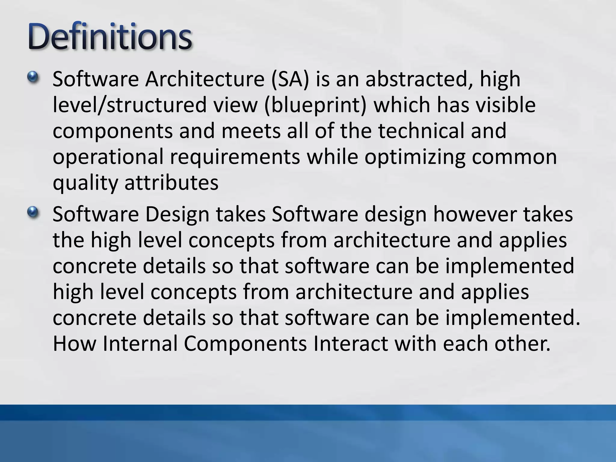Software Architecture (SA) is an abstracted, high
level/structured view (blueprint) which has visible
components and meets all of the technical and
operational requirements while optimizing common
quality attributes
Software Design takes Software design however takes
the high level concepts from architecture and applies
concrete details so that software can be implemented
high level concepts from architecture and applies
concrete details so that software can be implemented.
How Internal Components Interact with each other.
 